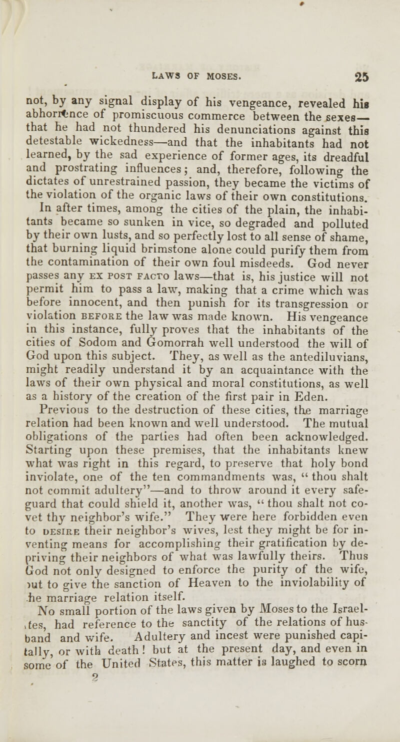 not, by any signal display of his vengeance, revealed his abhorrence of promiscuous commerce between the sexes that he had not thundered his denunciations against this detestable wickedness—and that the inhabitants had not learned, by the sad experience of former ages, its dreadful and prostrating influences; and, therefore, following the dictates of unrestrained passion, they became the victims of the violation of the organic laws of their own constitutions. In after times, among the cities of the plain, the inhabi- tants became so sunken in vice, so degraded and polluted by their own lusts, and so perfectly lost to all sense of shame, that burning liquid brimstone alone could purify them from the contamination of their own foul misdeeds. God never passes any ex post facto laws—that is, his justice will not permit him to pass a law, making that a crime which was before innocent, and then punish for its transgression or violation before the law was made known. His vengeance in this instance, fully proves that the inhabitants of the cities of Sodom and Gomorrah well understood the will of God upon this subject. They, as well as the antediluvians, might readily understand it by an acquaintance with the laws of their own physical and moral constitutions, as well as a history of the creation of the first pair in Eden. Previous to the destruction of these cities, the marriage relation had been known and well understood. The mutual obligations of the parties had often been acknowledged. Starting upon these premises, that the inhabitants knew what was right in this regard, to preserve that holy bond inviolate, one of the ten commandments was,  thou shalt not commit adultery—and to throw around it every safe- guard that could shield it, another was,  thou shalt not co- vet thy neighbor's wife. They were here forbidden even to desire their neighbor's wives, lest they might be for in- venting means for accomplishing their gratification by de- priving their neighbors of what was lawfully theirs. Thus God not only designed to enforce the purity of the wife, )ut to give the sanction of Heaven to the inviolability of .he marriage relation itself. No small portion of the laws given by Moses to the Israel- ,(es had reference to the sanctity of the relations of hus- band and wife. Adultery and incest were punished capi- tally, or with death! but at the present day, and even in some of the United States, this matter is laughed to scora 2