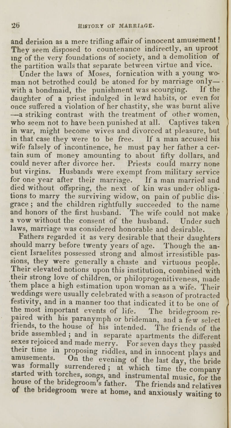 and derision as a mere trifling affair of innocent amusement! They seem disposed to countenance indirectly, an uproot mg of the very foundations of society, and a demolition of the partition walls that separate between virtue and vice. Under the laws of Moses, fornication with a young wo- man not betrothed could be atoned for by marriage only— ■ with a bondmaid, the punishment was scourging. If the daughter of a priest indulged in lewd habits, or even foi once suffered a violation of her chastity, she was burnt alive —a striking contrast with the treatment of other women, who seem not to have been punished at all. Captives taken in war, might become wives and divorced at pleasure, but in that case they were to be free. If a man accused his wife falsely of incontinence, he must pay her father a cer- tain sum of money amounting to about tifty dollars, and could never after divorce her. Priests could marry none but virgins. Husbands were exempt from military service for one year after their marriage. If a man married and died without ofl^spring, the next of kin was under obliga- tions to marry the surviving widow, on pain of public dis- grace ; and the children rightfully succeeded to the name and honors of the first husband. The wife could not make a vow without the consent of the husband. Under such laws, marriage was considered honorable and desirable. Fathers regarded it as very desirable that their daughters should marry before twenty years of age. Though the an- cient Israelites possessed strong and almost irresistible pas- sions, they were generally a chaste and virtuous people. Their elevated notions upon this institution, combined with their strong love of children, or philoprogenitiveness, made them place a high estimation upon woman as a wife. Their weddings were usually celebrated with a season of protracted festivity, and in a manner too that indicated it to be one of the most important events of life. The bridegroom re- paired with his paranymph or brideman, and a ^w select friends, to the house of his intended. The friends of the bride assembled ; and in separate apartments the different sexes rejoiced and made merry. For seven days they passed their time in proposing riddles, and in innocent plays and amusements. On the evening of the last day, the bride was formally surrendered; at which time the company started with torches, songs, and instrumental music, for the house of the bridegroom's father. The friends and relatives of the bridegroom were at home, and anxiously waiting to