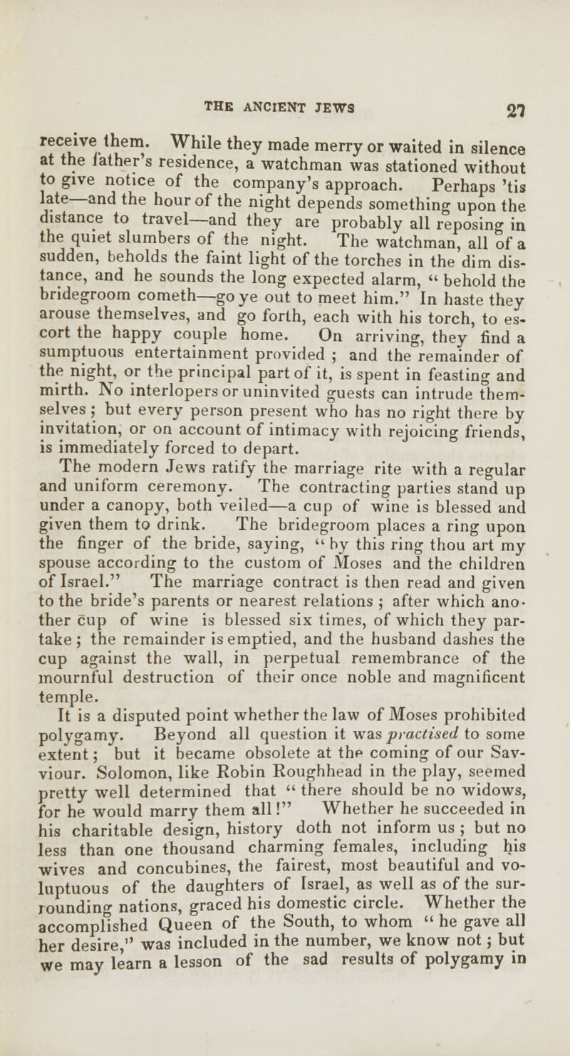 receive them. While they made merry or waited in silence at the iather s residence, a watchman was stationed without to give notice of the company's approach. Perhaps 'tis late—and the hour of the night depends something upon the distance to travel—and they are probably all reposing in the quiet slumbers of the night. The watchman, all of a sudden, beholds the faint light of the torches in the dim dis- tance, and he sounds the long expected alarm,  behold the bridegroom cometh—go ye out to meet him. In haste they arouse themselves, and go forth, each with his torch, to es- cort the happy couple home. On arriving, they find a sumptuous entertainment provided ; and the remainder of the night, or the principal part of it, is spent in feasting and mirth. No interlopers or uninvited guests can intrude them- selves ; but every person present who has no right there by invitation, or on account of intimacy with rejoicing friends, is immediately forced to depart. The modern Jews ratify the marriage rite with a regular and uniform ceremony. The contracting parties stand up under a canopy, both veiled—a cup of wine is blessed and given them to drink. The bridegroom places a ring upon the finger of the bride, saying, by this ring thou art my spouse according to the custom of Moses and the children of Israel. The marriage contract is then read and given to the bride's parents or nearest relations ; after which ano- ther cup of wine Is blessed six times, of which they par- take; the remainder is emptied, and the husband dashes the cup against the wall, in perpetual remembrance of the mournful destruction of their once noble and magnificent temple. It is a disputed point whether the law of Moses prohibited polygamy. Beyond all question It was practised to some extent; but it became obsolete at the coming of our Sav- viour. Solomon, like Robin Roughhead in the play, seemed pretty well determined that  there should be no widows, for he would marry them all! Whether he succeeded in his charitable design, history doth not inform us ; but no less than one thousand charming females, including his wives and concubines, the fairest, most beautiful and vo- luptuous of the daughters of Israel, as well as of the sur- roundino- nations, graced his domestic circle. Whether the accomplished Queen of the South, to whom  he gave all her desire, was included in the number, we know not; but we may learn a lesson of the sad results of polygamy in