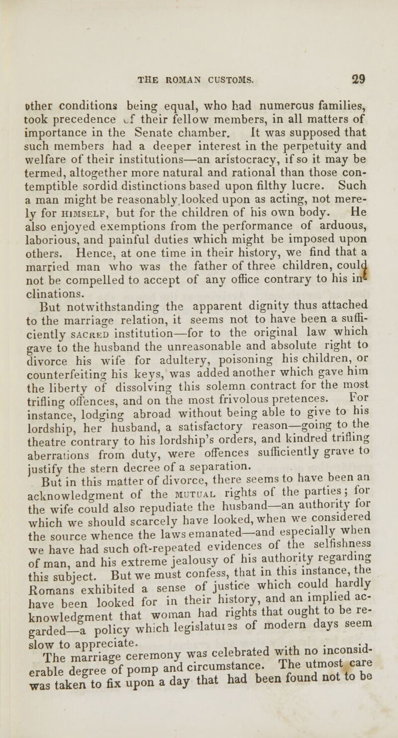 other conditions being equal, who had numerous families, took precedence cf their fellow members, in all matters of importance in the Senate chamber. It was supposed that such members had a deeper interest in the perpetuity and welfare of their institutions—an aristocracy, if so it may be termed, altogether more natural and rational than those con- temptible sordid distinctions based upon filthy lucre. Such a man might be reasonably looked upon as acting, not mere- ly for HIMSELF, but for the children of his own body. He also enjoyed exemptions from the performance of arduous, laborious, and painful duties which might be imposed upon others. Hence, at one time in their history, we find that a married man who was the father of three children, could not be compelled to accept of any office contrary to his in* clinations. But notwithstanding the apparent dignity thus attached to the marriage relation, it seems not to have been a suffi- ciently SACRED institution—for to the original law which gave to the husband the unreasonable and absolute right to divorce his wife for adultery, poisoning his children, or counterfeiting his keys, was added another which gave him the liberty of dissolving this solemn contract for the most trifling offences, and on the most frivolous pretences. For instance, lodging abroad without being able to give to his lordship, her husband, a satisfactory reason—going to the theatre contrary to his lordship's orders, and kindred trifling aberrations from duty, were offences sufficiently grave to justify the stern decree of a separation. But in this matter of divorce, there seems to have been an acknowledgment of the mutual rights of the parties; lor the wife could also repudiate the husband—an authority lor which we should scarcely have looked, when we considered the source whence the laws emanated—and especial y when we have had such oft-repeated evidences of the selfishness of man, and his extreme jealousy of his authority regarding this subject. But we must confess, that in this ins ance, the Romans exhibited a sense of justice which could hardly have been looked for in thejr history, and an implied ac- knowledgment that woiTian had rights that ought to be re- garded-a policy which legislate 3s of modem days seem ^^ThrmEg? ceremony was celebrated with noinconsid erable degree of pomp and circumstance. The utmost care was taken to fix upon a day that had been found not to be