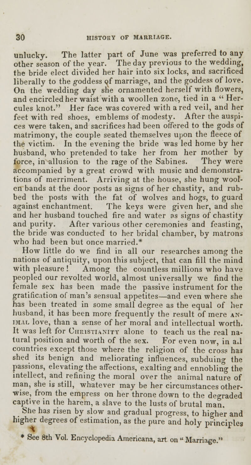 unlucky. The latter part of June was preferred to any other season of the year. The day previous to the wedding, the bride elect divided her hair into six locks, and sacrificed liberally to the goddess pf marriage, and the goddess of love. On the wedding day she ornamented herself with flowers, and encircled her waist with a woollen zone, tied in a  Her- cules knot. Her face was covered with a red veil, and her feet with red shoes, emblems of modesty. After the auspi- ces were taken, and sacrifices had been offered to the gods of matrimony, the couple seated themselves upon the fleece of the victim. In the evening the bride was led home by her husband, who pretended to take her from her mother by force, in allusion to the rage of the Sabines. They were accompanied by a great crowd with music and demonstra- tions of merriment. Arriving at the house, she hung wool- en bands at the door posts as signs of her chastity, and rub- bed the posts with the fat of wolves and hogs, to guard against enchantment. The keys were given her, and she and her husband touched fire and water as signs of chastity and purity. After various other ceremonies and feasting, the bride was conducted to her bridal chamber, by matrons who had been but once married.* How little do we find in all our researches among the nations of antiquity, upon this subject, that can fill the mind with pleasure ! Among the countless millions who have peopled our revolted world, almost universally we find the female sex has been made the passive instrument for the gratification of man's sensual appetites—and even where she has been treated in some small degree as the equal of her husband, it has been more frequently the result of mere an- imal love, than a sense of her moral and intellectual worth. It was left for Ciirasxi/iNiTY alone to teach us the real na- tural position and worth of the sex. For even now, in aA countries except those where the religion of the cross has shed its benign and meliorating influences, subduing the passions, elevating the affections, exalting and ennobling the intellect, and refining the moral over the animal nature of man, she is still, whatever may be her circumstances other- wise, from the empress on her throne down to the degraded captive in the harem, a slave to the lusts of brutal man. She has risen by slow and gradual progress, to higher and higher degrees of estimation, as the pure and holy principles ♦ See 8th Vol Encyclopedia Americana, art. on  Marriage.