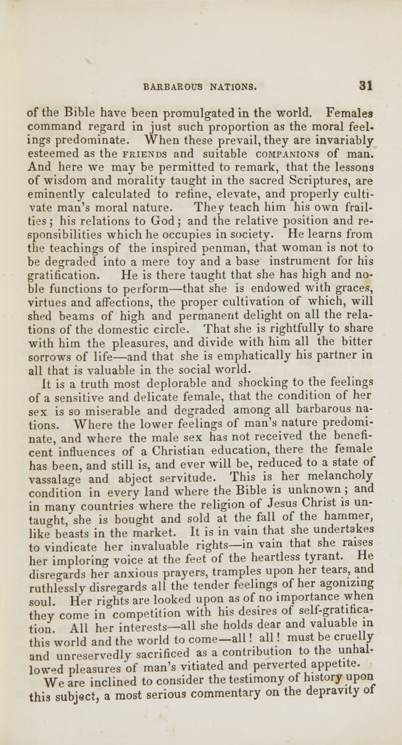 of the Bible have been promulgated in the world. Females command regard in just such proportion as the moral feel- ings predominate. When these prevail, they are invariably- esteemed as the FRIENDS and suitable companions of man. And here we may be permitted to remark, that the lessons of wisdom and morality taught in the sacred Scriptures, are eminently calculated to refine, elevate, and properly culti- vate man's moral nature. They teach him his own frail- ties ; his relations to God; and the relative position and re- sponsibilities which he occupies in society. He learns from the teachings of the inspired penman, that woman is not to be degraded into a mere toy and a base instrument for his gratification. He is there taught that she has high and no- ble functions to perform—that she is endowed with graces, virtues and affections, the proper cultivation of which, will shed beams of high and permanent delight on all the rela- tions of the domestic circle. That she is rightfully to share with him the pleasures, and divide with him all the bitter sorrows of life—and that she is emphatically his partner in all that is valuable in the social world. It is a truth most deplorable and shocking to the feelings of a sensitive and delicate female, that the condition of her sex is so miserable and degraded among all barbarous na- tions. Where the lower feelings of man's nature predomi- nate, and where the male sex has not received the benefi- cent influences of a Christian education, there the female has been, and still is, and ever will be, reduced to a state of vassalage and abject servitude. This is her melancholy condition in every land where the Bible is unknown; and in many countries where the religion of Jesus Christ is un- taught, she is bought and sold at the fall of the hammer, like beasts in the market. It is in vain that she undertakes to vindicate her invaluable rights—in vain that she raises her imploring voice at the feet of the heartless tyrant. He disre<^ards her anxious prayers, tramples upon her tears, and ruthlessly disregards all the tender feelings of her agonizing soul. Her rio-hts are looked upon as of no importance when thev come in°competition with his desires of self-gratifica- tion All her interests—all she holds dear and valuable in this world and the world to come—all! all! must be cruelly and unreservedly sacrificed as a contribution to the unhal- lowpd pleasures of man's vitiated and perverted appetite. We are inclined to consider the testimony of history upon this subject, a most serious commentary on the depravity ot
