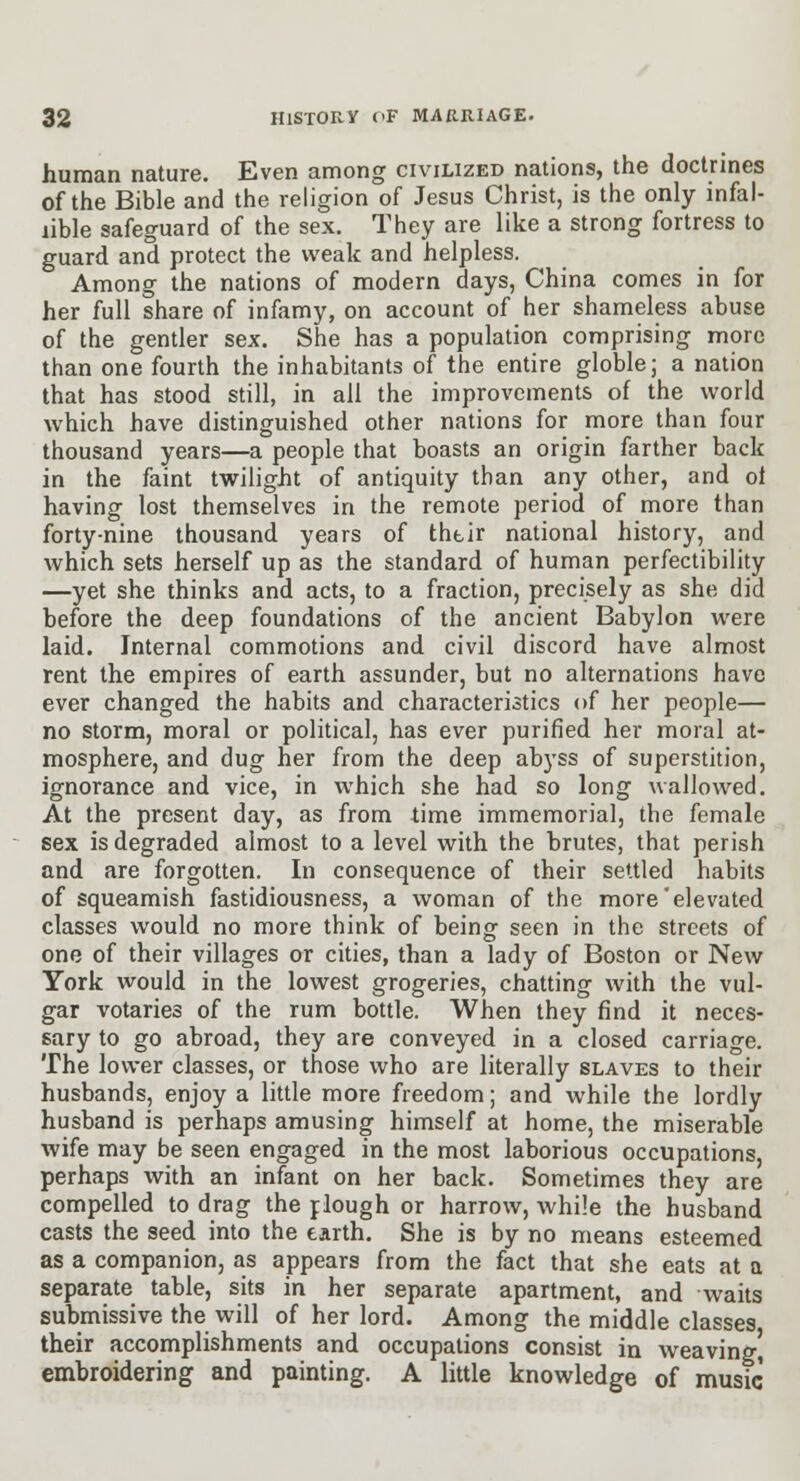 human nature. Even among civilized nations, the doctrines of the Bible and the religion of Jesus Christ, is the only infal- lible safeguard of the sex. They are like a strong fortress to guard and protect the weak and helpless. Among the nations of modern days, China comes in for her full share of infamy, on account of her shameless abuse of the gentler sex. She has a population comprising more than one fourth the inhabitants of the entire globle; a nation that has stood still, in all the improvements of the world which have distinguished other nations for more than four thousand years—a people that boasts an origin farther back in the faint twilight of antiquity than any other, and ol having lost themselves in the remote period of more than forty-nine thousand years of thtir national history, and which sets herself up as the standard of human perfectibility —yet she thinks and acts, to a fraction, precisely as she did before the deep foundations of the ancient Babylon were laid. Internal commotions and civil discord have almost rent the empires of earth assunder, but no alternations have ever changed the habits and characteristics of her people— no storm, moral or political, has ever purified her moral at- mosphere, and dug her from the deep abyss of superstition, ignorance and vice, in which she had so long wallowed. At the present day, as from time immemorial, the female sex is degraded almost to a level with the brutes, that perish and are forgotten. In consequence of their settled habits of squeamish fastidiousness, a woman of the more'elevated classes would no more think of being seen in the streets of one of their villages or cities, than a lady of Boston or New York would in the lowest grogeries, chatting with the vul- gar votaries of the rum bottle. When they find it neces- sary to go abroad, they are conveyed in a closed carriage. The lower classes, or those who are literally slaves to their husbands, enjoy a little more freedom; and while the lordly husband is perhaps amusing himself at home, the miserable wife may be seen engaged in the most laborious occupations, perhaps with an infant on her back. Sometimes they are compelled to drag the plough or harrow, while the husband casts the seed into the earth. She is by no means esteemed as a companion, as appears from the fact that she eats at a separate table, sits in her separate apartment, and waits submissive the will of her lord. Among the middle classes their accomplishments and occupations consist in weaving embroidering and painting. A little knowledge of music
