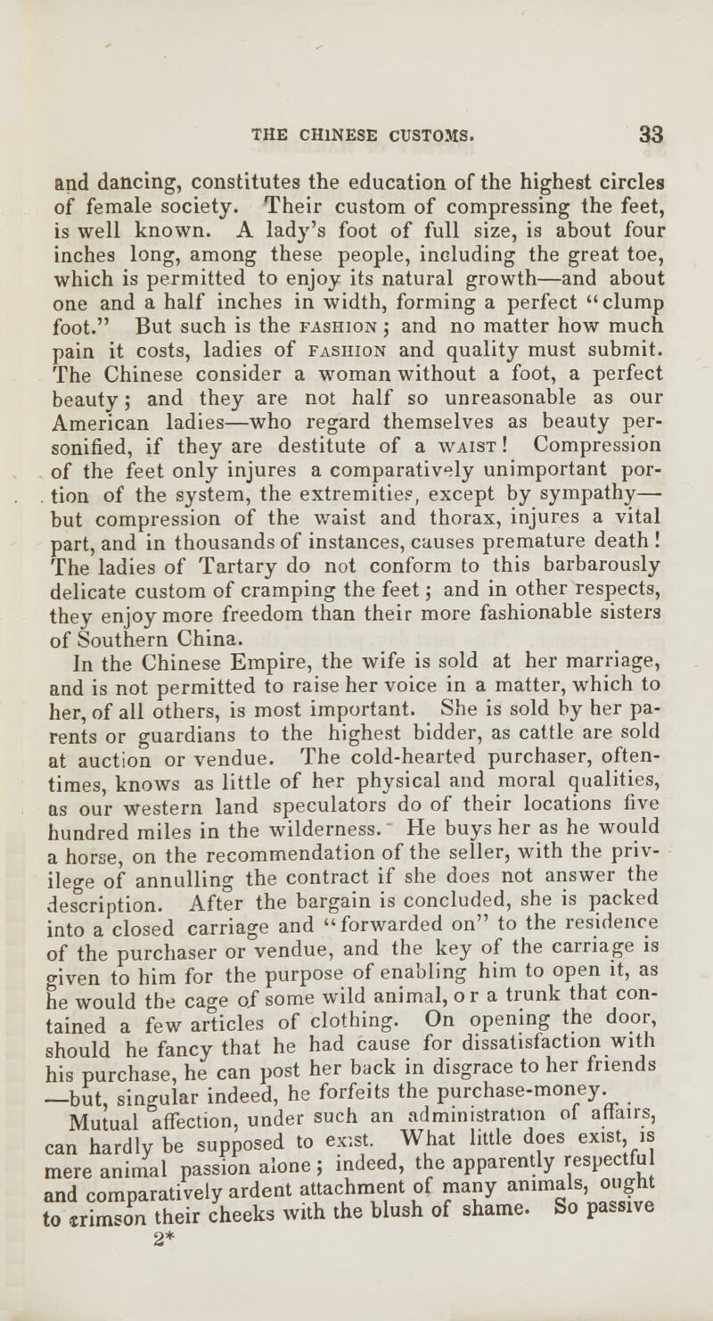 and dancing, constitutes the education of the highest circles of female society. Their custom of compressing the feet, is well known. A lady's foot of full size, is about four inches long, among these people, including the great toe, which is permitted to enjoy its natural growth—and about one and a half inches in width, forming a perfect clump foot. But such is the fashion ; and no matter how much pain it costs, ladies of fashion and quality must submit. The Chinese consider a woman without a foot, a perfect beauty; and they are not half so unreasonable as our American ladies—who regard themselves as beauty per- sonified, if they are destitute of a waist ! Compression of the feet only injures a comparatively unimportant por- . tion of the system, the extremities, except by sympathy— but compression of the waist and thorax, injures a vital part, and in thousands of instances, causes premature death ! The ladies of Tartary do not conform to this barbarously delicate custom of cramping the feet; and in other respects, they enjoy more freedom than their more fashionable sisters of Southern China. In the Chinese Empire, the wife is sold at her marriage, and is not permitted to raise her voice in a matter, which to her, of all others, is most important. She is sold by her pa- rents or guardians to the highest bidder, as cattle are sold at auction or vendue. The cold-hearted purchaser, often- times, knows as little of her physical and moral qualities, as our western land speculators do of their locations five hundred miles in the wilderness. He buys her as he would a horse, on the recommendation of the seller, with the priv- ileo-e of annulling the contract if she does not answer the description. After the bargain is concluded, she is packed into a closed carriage and forwarded on to the residence of the purchaser or vendue, and the key of the carriage is given to him for the purpose of enabling him to open it, as he would the cao-e of some wild animal, o r a trunk that con- tained a few articles of clothing. On opening the door should he fancy that he had cause for dissatisfaction with his purchase, he can post her back in disgrace to her friends —but, singular indeed, he forfeits the purchase-money. Mutual affection, under such an administration of atlairs, can hardly be supposed to ex'.st. What little does exist is mere animal passion alone; indeed, the apparently respectful and comparatively ardent attachment of many animals, ought to rimTon their cheeks with the blush of shame. So passive 2*