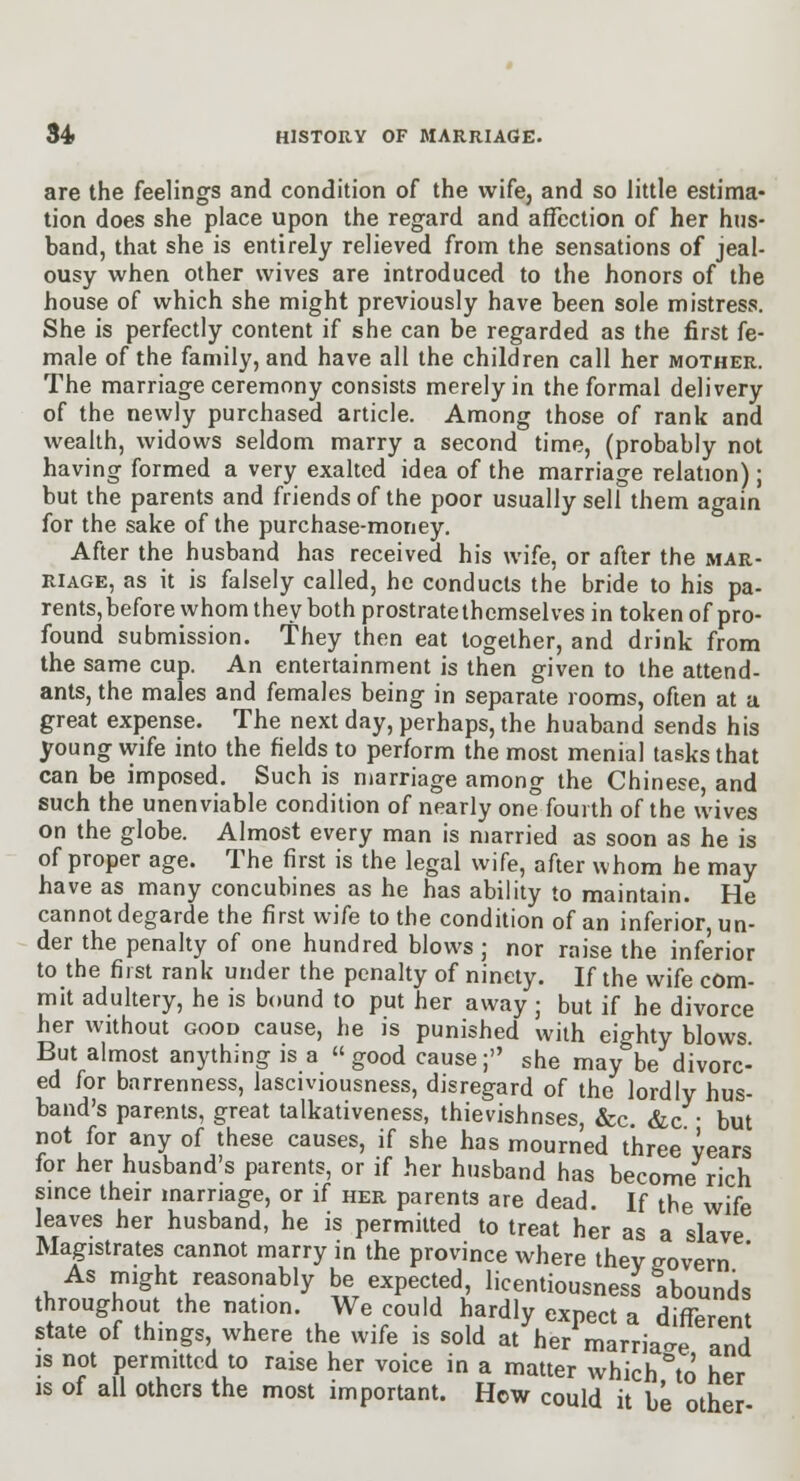 are the feelings and condition of the wife, and so little estima- tion does she place upon the regard and affection of her hus- band, that she is entirely relieved from the sensations of jeal- ousy when other wives are introduced to the honors of the house of which she might previously have been sole mistress. She is perfectly content if she can be regarded as the first fe- male of the family, and have all the children call her mother. The marriage ceremony consists merely in the formal delivery of the newly purchased article. Among those of rank and wealth, widows seldom marry a second time, (probably not having formed a very exalted idea of the marriage relation); but the parents and friends of the poor usually sell them again for the sake of the purchase-money. After the husband has received his wife, or after the mar- riage, as it is falsely called, he conducts the bride to his pa- rents, before whom they both prostrate themselves in token of pro- found submission. They then eat together, and drink from the same cup. An entertainment is then given to the attend- ants, the males and females being in separate rooms, often at a great expense. The next day, perhaps, the huaband sends his young wife into the fields to perform the most menial tasks that can be imposed. Such is marriage among the Chinese, and such the unenviable condition of nearly one fourth of the wives on the globe. Almost every man is married as soon as he is of proper age. The first is the legal wife, after whom he may have as many concubines as he has ability to maintain. He cannot degarde the first wife to the condition of an inferior, un- der the penalty of one hundred blows ; nor raise the inferior to the first rank under the penalty of ninety. If the wife com- mit adultery, he is bound to put her away ; but if he divorce her without good cause, he is punished with eighty blows But almost anything is a good cause; she may be divorc- ed for barrenness, lasciviousness, disregard of the lordly hus- band's parents, great talkativeness, thievishnses, &c. &c • but not for any of these causes, if she has mourned three years for her husband's parents, or if her husband has become rich smce their marriage, or if her parents are dead. If the wife leaves her husband, he is permitted to treat her as a slave Magistrates cannot marry in the province where thev govern ' As might reasonably be expected, licentiousness abounds throughout the nation. We could hardly expect a difTprPnt state of things where the wife is sold at^er^marriat and js not permitted to raise her voice in a matter which %o her IS of all others the most important. How could it be other-