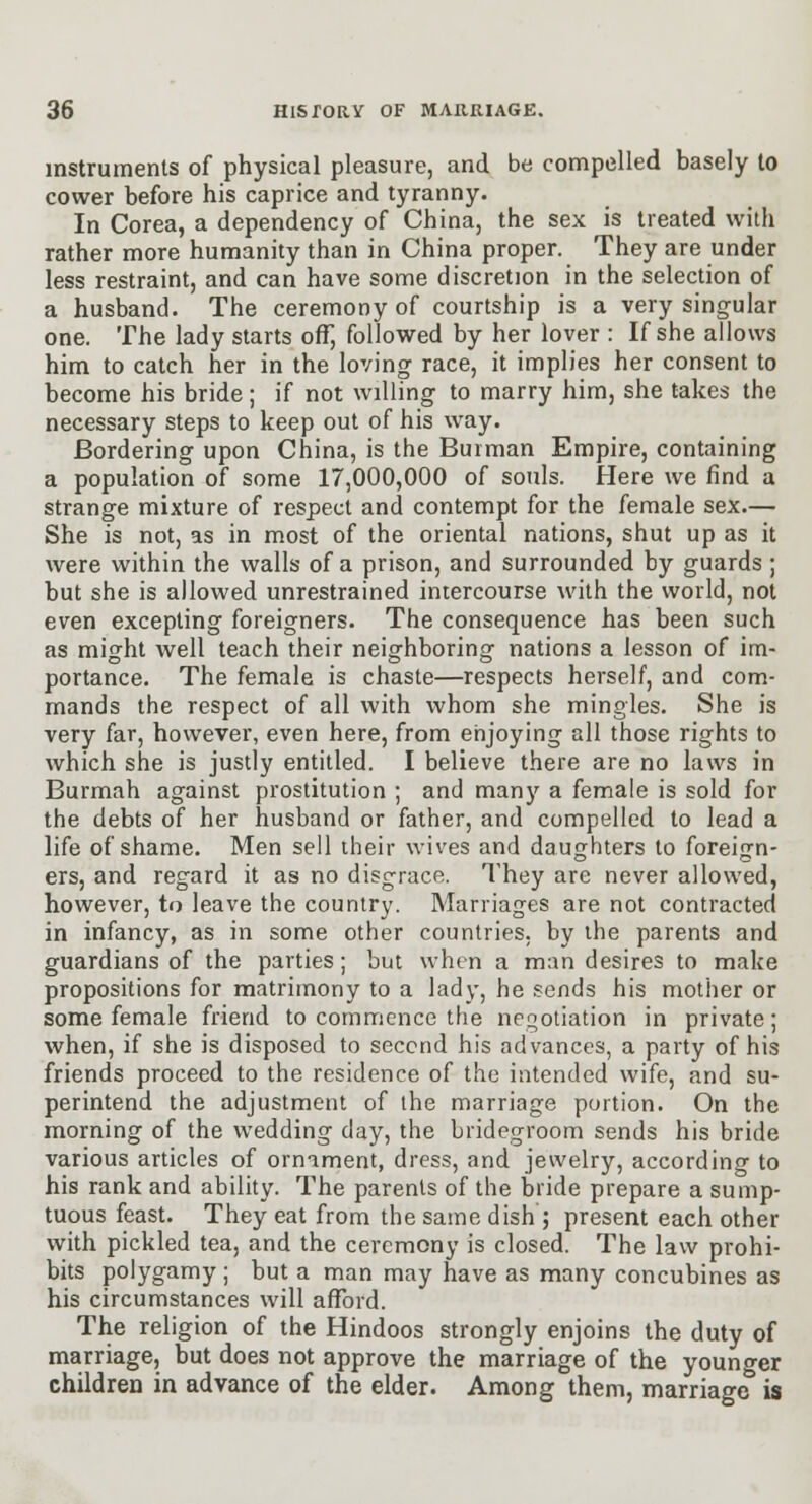 instruments of physical pleasure, and be compelled basely to cower before his caprice and tyranny. In Corea, a dependency of China, the sex is treated with rather more humanity than in China proper. They are under less restraint, and can have some discretion in the selection of a husband. The ceremony of courtship is a very singular one. The lady starts off, followed by her lover : If she allows him to catch her in the loving race, it implies her consent to become his bride; if not willing to marry him, she takes the necessary steps to keep out of his way. Bordering upon China, is the Burman Empire, containing a population of some 17,000,000 of souls. Here we find a strange mixture of respect and contempt for the female sex.— She is not, as in most of the oriental nations, shut up as it were within the walls of a prison, and surrounded by guards; but she is allowed unrestrained intercourse with the world, not even excepting foreigners. The consequence has been such as might well teach their neighboring nations a lesson of im- portance. The female is chaste—respects herself, and com- mands the respect of all with whom she mingles. She is very far, however, even here, from enjoying all those rights to which she is justly entitled. I believe there are no laws in Burmah against prostitution ; and many a female is sold for the debts of her husband or father, and compelled to lead a life of shame. Men sell iheir wives and daughters to foreign- ers, and regard it as no disgrace. They are never allowed, however, to leave the country. Marriages are not contracted in infancy, as in some other countries, by the parents and guardians of the parties; but when a man desires to make propositions for matrimony to a lady, he sends his mother or some female friend to commence the neootiation in private; when, if she is disposed to second his advances, a party of his friends proceed to the residence of the intended wife, and su- perintend the adjustment of the marriage portion. On the morning of the wedding day, the bridegroom sends his bride various articles of ornament, dress, and jewelry, according to his rank and ability. The parents of the bride prepare a sump- tuous feast. They eat from the same dish ; present each other with pickled tea, and the ceremony is closed. The law prohi- bits polygamy ; but a man may have as many concubines as his circumstances will afford. The religion of the Hindoos strongly enjoins the duty of marriage, but does not approve the marriage of the younger children in advance of the elder. Among them, marriage is