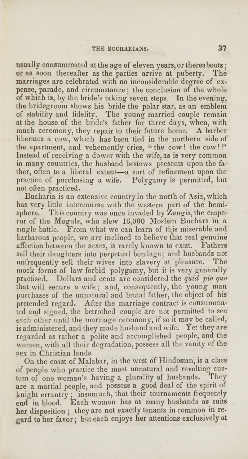 usually consummated at the age of eleven years, or thereabouts; or as soon thereafter as the parties arrive at puberty. The marriages are celebrated with no inconsiderable degree of ex- pense, parade, and circumstance; the conclusion of the whole of which is, by the bride's taking seven steps. In the evening, the bridegroom shows his bride the polar star, as an emblem of stability and fidelity. The young married couple remain at the house of the bride's father for three days, when, with much ceremony, they repair to their future home. A barber liberates a cow, which has been tied in the northern side of the apartment, and vehemently cries, the cow! the cow!! Instead of receiving a dower with the wife, as is very common in many countries, the husband bestows presents upon the fa- ther, often to a liberal extent—a sort of refinement upon the practice of purchasing a wife. Polygamy is permitted, but not often practiced. Bucharia is an extensive country in the north of Asia, which has very little intercourse with the western part of the hemi- sphere. This country was once invaded by Zengis, the empe- ror of the Moguls, who slew 16,000 Moslem Buchars in a smgle battle. From what we can learn of this miserable and barbarous people, we are inclined to believe tnat real genuine affection between the sexes, is rarely known to exist. Fathers sell their daughters into perpetual bondage; and husbands not unfrequently sell their wives into slavery at pleasure. The mock forms of law forbid polygamy, but it is very generally practised. Dollars and cents are considered the quid pio quo that will secure a wife; and, consequently, the young man purchases of the unnatural and brutal father, the object of his pretended regard. After the marriage contract is consumma- ted and signed, the betrothed couple are not permitted to see each other until the marriage ceremony, if so it may be called, is administered, and they made husband and wife. Yet they are regarded as rather a polite and accomplished people, and the women, with all their degradation, possess all the vanity of the sex in Christian lands. On the coast of Malabar, in the west of Hindostan, is a class of people who practice the most unnatural and revolting cus- tom of one woman's having a plurality of husbands. They are a martial people, and possess a good deal of the spirit of knight errantry ; insomuch, that their tournaments frequently end in blood. Each woman has as many husbands as suits her disposition ; they are not exactly tenants in common in re- gard to her favor; but each enjoys her attentions exclusively at