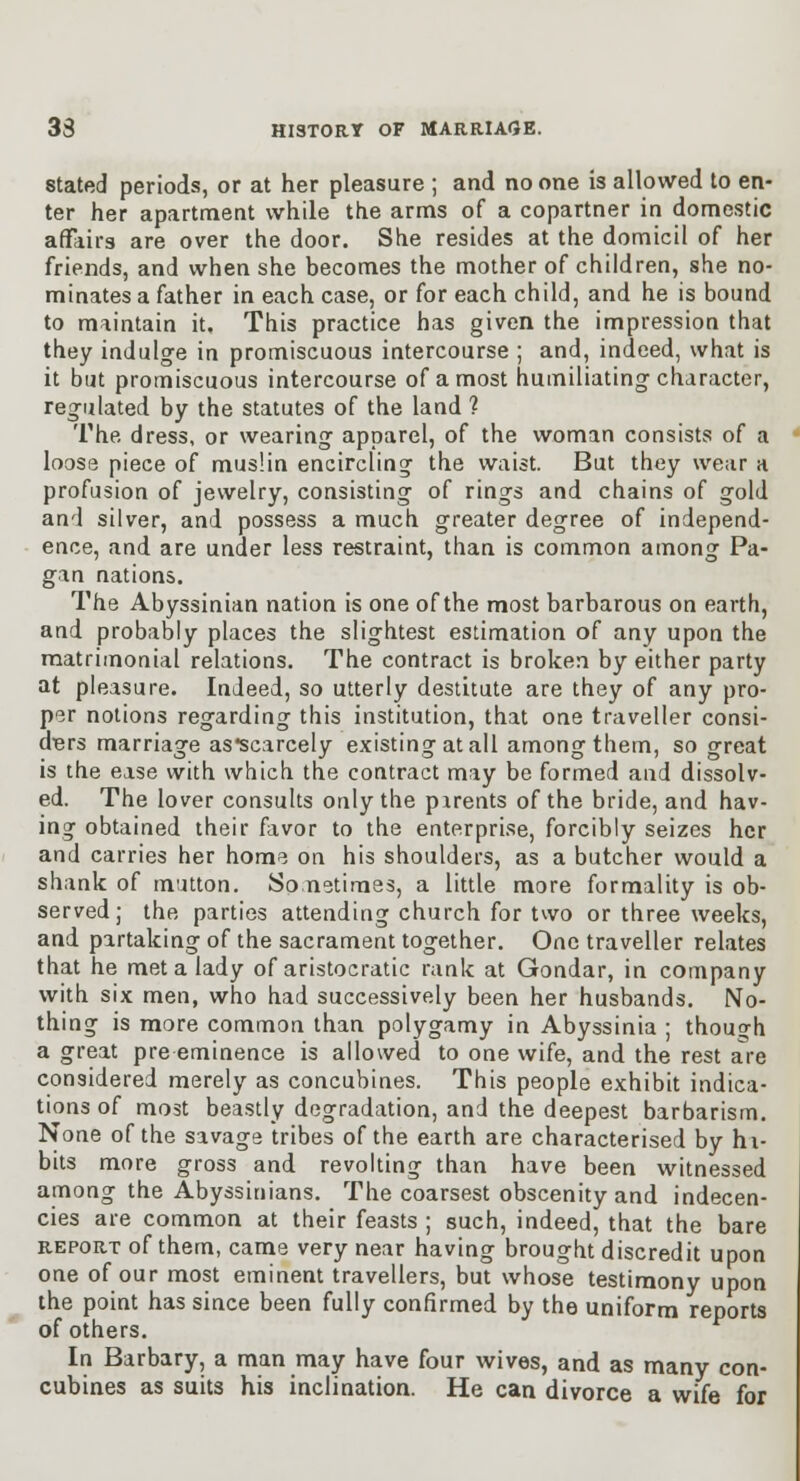 Stated periods, or at her pleasure ; and no one is allowed to en- ter her apartment while the arms of a copartner in domestic affairs are over the door. She resides at the domicil of her friends, and when she becomes the mother of children, she no- minates a father in each case, or for each child, and he is bound to maintain it. This practice has given the impression that they indulge in promiscuous intercourse ; and, indeed, what is it but promiscuous intercourse of a most humiliating character, reg-ulated by the statutes of the land ? The dress, or wearing apparel, of the woman consists of a loose piece of mus!in encircling the waist. But they wear a profusion of jewelry, consisting of rings and chains of gold and silver, and possess a much greater degree of independ- ence, and are under less restraint, than is common among Pa- gan nations. The Abyssinian nation is one of the most barbarous on earth, and probably places the slightest estimation of any upon the matrimonial relations. The contract is broken by either party at pleasure. Indeed, so utterly destitute are they of any pro- per notions regarding this institution, that one traveller consi- digrs marriage as*scarcely existing at all among them, so great is the ease with which the contract may be formed and dissolv- ed. The lover consults only the parents of the bride, and hav- ing obtained their favor to the enterpri.se, forcibly seizes her and carries her home on his shoulders, as a butcher would a shank of mutton. Sometimes, a little more formality is ob- served; the parties attending church for two or three weeks, and partaking of the sacrament together. One traveller relates that he met a lady of aristocratic rank at Gondar, in company with six men, who had successively been her husbands. No- thing is more common than polygamy in Abyssinia ; thouf h a great pre eminence is allowed to one wife, and the rest are considered merely as concubines. This people exhibit indica- tions of most beastly degradation, and the deepest barbarism. None of the savage tribes of the earth are characterised by hi- bits more gross and revolting than have been witnessed among the Abyssinians. The coarsest obscenity and indecen- cies are common at their feasts ; such, indeed, that the bare REPORT of them, came very near having brought discredit upon one of our most eminent travellers, but whose testimony upon the point has since been fully confirmed by the uniform reports of others. In Barbary, a man may have four wives, and as many con- cubines as suits his inclination. He can divorce a wife for