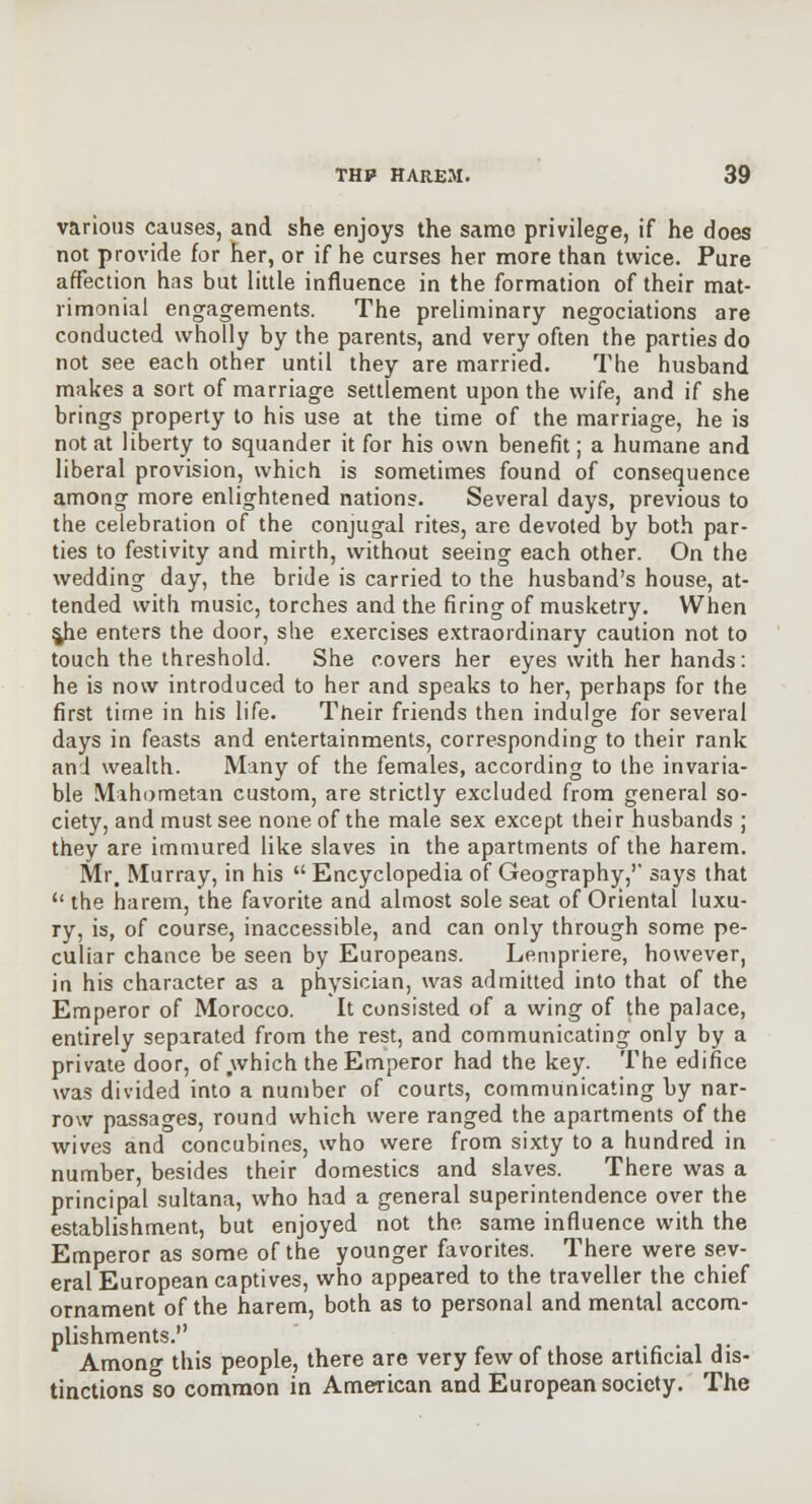 various causes, and she enjoys the same privilege, if he does not provide for her, or if he curses her more than twice. Pure affection has but little influence in the formation of their mat- rimonial engagements. The preliminary negociations are conducted wholly by the parents, and very often the parties do not see each other until they are married. The husband makes a sort of marriage settlement upon the wife, and if she brings properly to his use at the time of the marriage, he is not at liberty to squander it for his own benefit; a humane and liberal provision, which is sometimes found of consequence among more enlightened nations. Several days, previous to the celebration of the conjugal rites, are devoted by both par- ties to festivity and mirth, without seeing each other. On the wedding day, the bride is carried to the husband's house, at- tended with music, torches and the firing of musketry. When ^he enters the door, she exercises e.xtraordinary caution not to touch the threshold. She covers her eyes with her hands: he is now introduced to her and speaks to her, perhaps for the first time in his life. Their friends then indulge for several days in feasts and entertainments, corresponding to their rank and wealth. Many of the females, according to the invaria- ble Mahometan custom, are strictly excluded from general so- ciety, and must see none of the male sex except their husbands ; they are immured like slaves in the apartments of the harem. Mr, Murray, in his  Encyclopedia of Geography,' says that the harem, the favorite and almost sole seat of Oriental luxu- ry, is, of course, inaccessible, and can only through some pe- culiar chance be seen by Europeans. Lenipriere, however, in his character as a physician, was admitted into that of the Emperor of Morocco. It consisted of a wing of the palace, entirely separated from the rest, and communicating only by a private door, of which the Emperor had the key. The edifice was divided into a number of courts, communicating by nar- row passages, round which were ranged the apartments of the wives and concubines, who were from sixty to a hundred in number, besides their domestics and slaves. There was a principal sultana, who had a general superintendence over the establishment, but enjoyed not the same influence with the Emperor as some of the younger favorites. There were sev- eral European captives, who appeared to the traveller the chief ornament of the harem, both as to personal and mental accom- plishments. Among this people, there are very few of those artificial dis- tinctions so common in American and European society. The