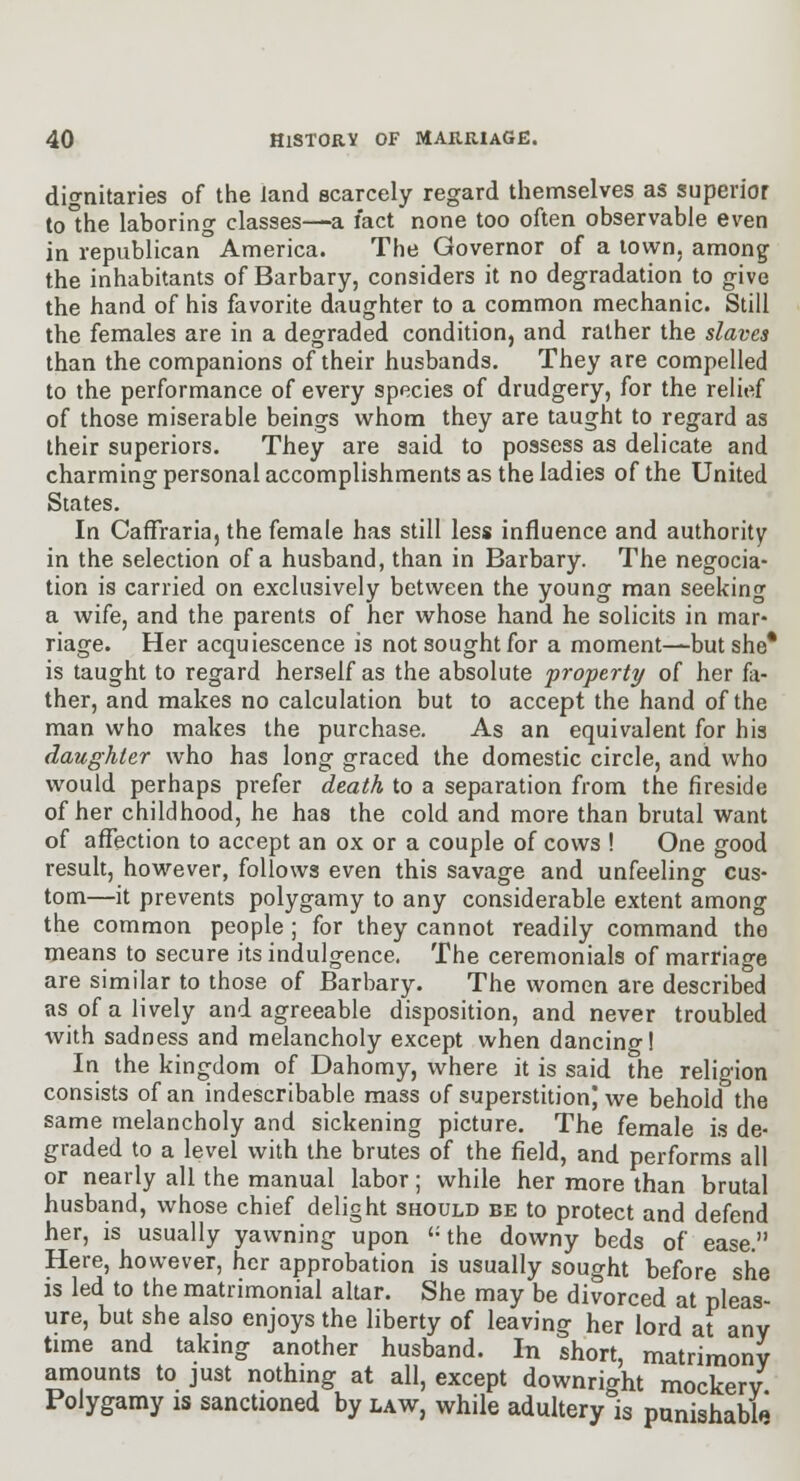 dignitaries of the land scarcely regard themselves as superior to°he laboring classes—a fact none too often observable even in republican America. The Governor of a town, among the inhabitants of Barbary, considers it no degradation to give the hand of his favorite daughter to a common mechanic. Still the females are in a degraded condition, and rather the slaves than the companions of their husbands. They are compelled to the performance of every species of drudgery, for the relief of those miserable beings whom they are taught to regard as their superiors. They are said to possess as delicate and charming personal accomplishments as the ladies of the United States. In CafTraria, the female has still less influence and authority in the selection of a husband, than in Barbary. The negocia- tion is carried on exclusively between the young man seeking a wife, and the parents of her whose hand he solicits in mar- riage. Her acquiescence is not sought for a moment—but she* is taught to regard herself as the absolute property of her fa- ther, and makes no calculation but to accept the hand of the man who makes the purchase. As an equivalent for his daughter who has long graced the domestic circle, and who would perhaps prefer death to a separation from the fireside of her childhood, he has the cold and more than brutal want of affection to accept an ox or a couple of cows ! One good result, however, follows even this savage and unfeeling cus- tom—it prevents polygamy to any considerable extent among the common people ; for they cannot readily command the means to secure its indulgence. The ceremonials of marriage are similar to those of Barbary. The women are described as of a lively and agreeable disposition, and never troubled with sadness and melancholy except when dancing! In the kingdom of Dahomy, where it is said the religion consists of an indescribable mass of superstition) we behold the same melancholy and sickening picture. The female is de- graded to a level with the brutes of the field, and performs all or nearly all the manual labor; while her more than brutal husband, whose chief delight should be to protect and defend her, is usually yavirning upon '-the downy beds of ease. Here, however, her approbation is usually sought before she is led to the matrimonial altar. She may be divorced at pleas- ure, but she also enjoys the liberty of leaving her lord at any time and taking another husband. In short, matrimony amounts to just nothmg at all, except downright mockery Polygamy is sanctioned by law, while adultery is punishabt