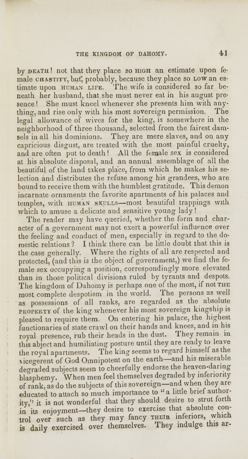 THE KINGDOM OF DAHOMY. 4*1 by DEATH! not that they place so high an estimate upon fe- male CHASTITY, hut*, probably, because they place so low an es- timate upon human life. The wife is considered so far be- neath her husband, that she must never eat in his august pre- sence ! She must kneel whenever she presents him with any- thing, and rise only with his most sovereign permission. The legal allowance of wives for the king, is somewhere in the neighborhood of three thousand, selected from the fairest dam- sels in all his dominions. They are mere slaves, and on any capricious disgust, are treated with the most painful cruelty, and are often put to death! All the female sex is considered at his absolute disposal, and an annual assemblage of all the beautiful of the land takes place, from which he makes his se- lection and distributes the refuse among his grandees, who are bound to receive them with the humblest gratitude. This demon incarnate ornaments the favorite apartments of his palaces and temples, with human skulls—most beautiful trappings with which to amuse a delicate and sensitive young lady! The reader may have queried, whether the form and char- acter of a government may not exert a powerful influence over the feeling and conduct of men, especially in regard to the do- mestic relations ? I think there can be little doubt that this is the case generally. Where the rights of all are respected and protected, (and this is the object of government,) we find the fe- male sex occupying a position, correspondingly more elevated than in those political divisions ruled by tyrants and despots. The kingdom of Dahomy is perhaps one of the most, if not the most complete despotism in the world. The persons as well as possessions of all ranks, are regarded as the absolute PROPERTY of the king whenever his most sovereign kingship is pleased to require them. On entering his palace, the highest functionaries of state crawl on their hands and knees, and in his royal presence, rub their heads in the dust. They remain in this abject and humiliating posture until they are ready to leave the royal apartments. The king seems to regard himself as the vicegerent of God Omnipotent on the earth—and his miserable degraded subjects seem to cheerfully endorse the heaven-daring blasphemy. When men feel themselves degraded by inferiority of rank, as do the subjects of this sovereign—and when they are educated to attach so much importance to  a little brief author- ity, it is not wonderful that they should desire to strut lorth in its enjoyment—they desire to exercise that absolute con- trol over such as they may fancy their inferiors, vyhich is daily exercised over themselves. They indulge this ar-