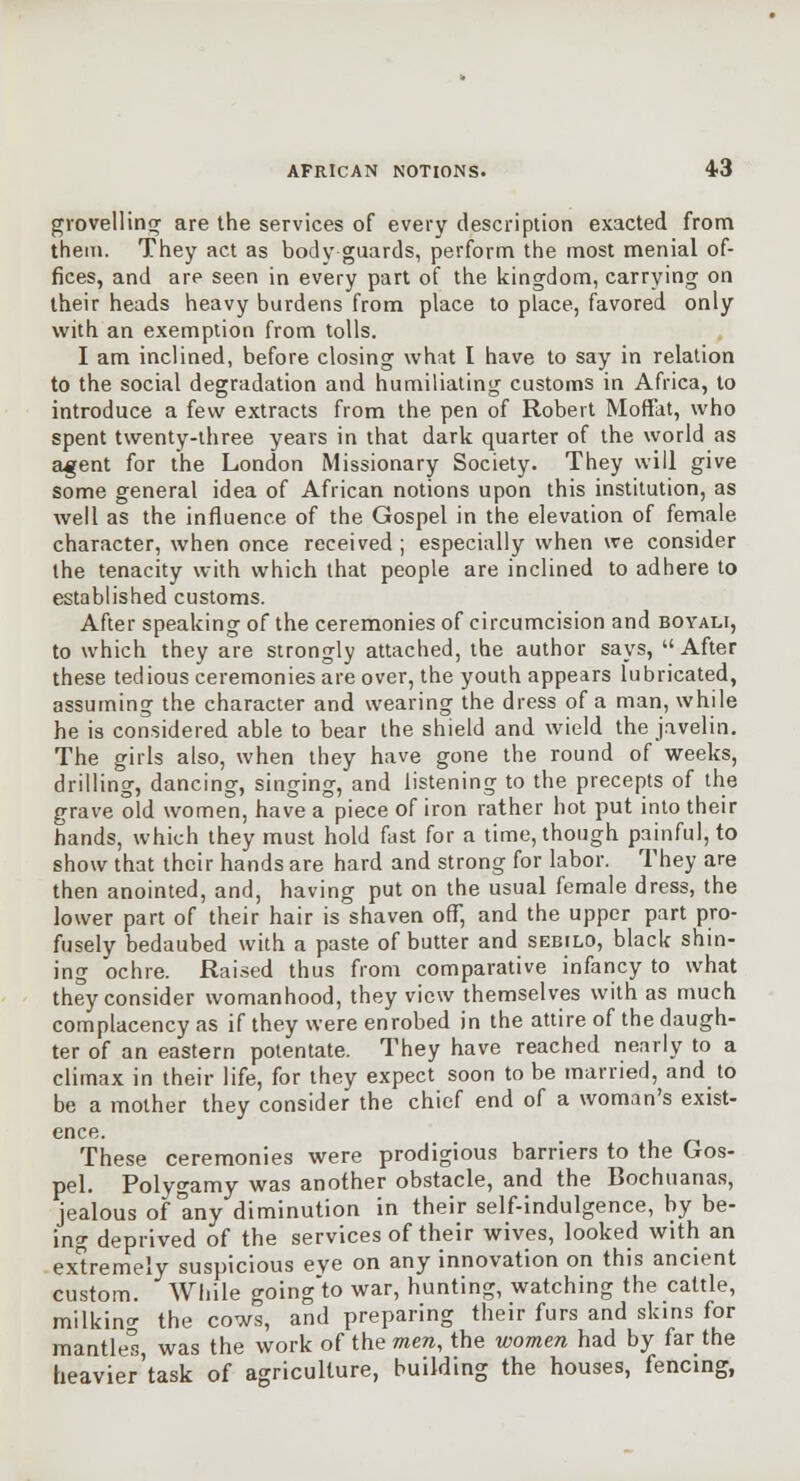 giovelHniT are the services of every description exacted from theiti. They act as body guards, perform the most menial of- fices, and are seen in every part of the kingdom, carrying on their heads heavy burdens from place to place, favored only with an exemption from tolls. I am inclined, before closing what I have to say in relation to the social degradation and humiliating customs in Africa, to introduce a few extracts from the pen of Robert Moffat, who spent twenty-iliree years in that dark quarter of the world as agent for the London Missionary Society. They will give some general idea of African notions upon this institution, as well as the influence of the Gospel in the elevation of female character, when once received ; especially when we consider the tenacity with which that people are inclined to adhere to established customs. After speaking of the ceremonies of circumcision and boyali, to which they are strongly attached, the author says, After these tedious ceremonies are over, the youth appears lubricated, assuming the character and wearing the dress of a man, while he is considered able to bear the shield and wield the javelin. The girls also, when they have gone the round of weeks, drilling, dancing, singing, and listening to the precepts of the grave old women, have a piece of iron rather hot put into their hands, which they must hold fast for a time, though painful, to show that their hands are hard and strong for labor. They are then anointed, and, having put on the usual female dress, the lower part of their hair is shaven oflT, and the upper part pro- fusely bedaubed with a paste of butter and sebilo, black shin- ing ochre. Raised thus from comparative infaricy to what they consider womanhood, they view themselves with as much complacency as if they were enrobed in the attire of the daugh- ter of an eastern potentate. They have reached nearly to a climax in their life, for they expect soon to be married, and to be a mother they consider the chief end of a woman's exist- ence. These ceremonies were prodigious barriers to the Gos- pel. Polygamy was another obstacle, and the Bochuanas, jealous of any diminution in their self-indulgence, by be- ing deprived of the services of their wives, looked with an extremely suspicious eye on any innovation on this ancient custom. While going'to war, hunting, watching the cattle, milkin<^ the cows, and preparing their furs and skins for mantle's, was the work of the mera, the women had by far the heavier'task of agriculture, building the houses, fencing,