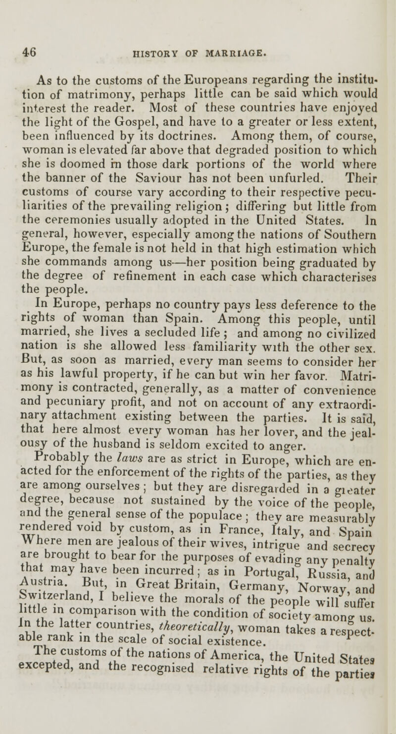 As to the customs of the Europeans regarding the institu- tion of matrimony, perhaps little can be said which would interest the reader. Most of these countries have enjoyed the light of the Gospel, and have to a greater or less extent, been influenced by its doctrines. Among them, of course, woman is elevated far above that degraded position to which she is doomed in those dark portions of the world where the banner of the Saviour has not been unfurled. Their customs of course vary according to their respective pecu- liarities of the prevailing religion; differing but little from the ceremonies usually adopted in the United States. In general, however, especially among the nations of Southern Europe, the female is not held in that high estimation which she commands among us—her position being graduated by the degree of refinement in each case which characterises the people. In Europe, perhaps no country pays less deference to the rights of woman than Spain. Among this people, until married, she lives a secluded life ; and among no civilized nation is she allowed less familiarity with the other sex. But, as soon as married, every man seems to consider her as his lawful property, if he can but win her favor. Matri- mony is contracted, generally, as a matter of convenience and pecuniary profit, and not on account of any extraordi- nary attachment existing between the parties. It is said, that here almost every woman has her lover, and the jeal- ousy of the husband is seldom excited to anger. Probably the laws are as strict in Europe, which are en- acted for the enforcement of the rights of the parties, as they are among ourselves ; but they are disregarded in a f^ioater degree, because not sustained by the voice of the people, and the general sense of the populace ; they are measurably rendered void by custom, a.s in France, Italy, and Spain Where men are jealous of their wives, intrigue and secrecy are brought to bear for the purposes of evading any penalty that may have been incurred; as in Portugal, Russia, and Austria Bu, in Great Britain, Germany, Norway and Switzerland, I believe the morals of the people will suffer ittle in comparison with the condition of society amonff us in the latter countries, theoretically, woman takes a respect^ able rank in the scale of social existence. ^ The custorns of the nations of America, the United States excepted, and the recognised relative rights of the partial