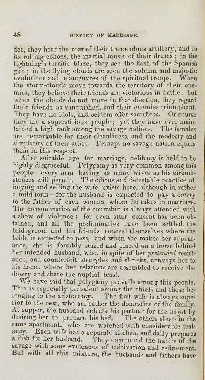 der, they hear the roar of their tremendous artillery, and in its rolling echoes, the martial music of their drums; in the lightning's terrific blaze, they see the flash of the Spanish gun ; in the flying clouds are seen the solemn and majestic evolutions and mancBUvres of the spiritual troops. When the storm-clouds move towards the territory of their ene- mies, they believe their friends are victorious in battle ; but when the clouds do not move in that diection, they regard their friends as vanquished, and their enemies triumphant. They have no idols, and seldom offer sacrifices. Of course they are a superstitious people ; yet they have ever main- tained a high rank among the savage nations. The females are remarkable for their cleanliness, and the modesty and simplicity of their attire. Perhaps no savage nation equals them in this respect. After suitable age for marriage, celibacy is held to be highly disgraceful. Polygamy is very common among this people—every man having as many wives as his circum- stances will permit. The odious and detestable practice of buying and selling the wife, exists here, although in rather a mild form—for the husband is expected to pay a dowry to the father of each woman whom he takes in marriage. The consummation of the courtship is always attended with a show of violence ; for even after consent has been ob- tained, and all the preliminaries have been settled, the bridegroom and his friends conceal themselves where the bride is expected to pass, and when she makes her appear- ance, she is forcibly seized and placed on a horse behind her intended husband, who, in spite of her pretended resist- ance, and counterfeit struggles and shrieks, conveys her to his home, where her relations are assembled to receive the dowry and share the nuptial feast. We have said that polj^gamy prevails among this people. This is especially prevalent among the chiefs and those be- longing to the aristocracy. The first wife is always supe- rior to the rest, who are rather the domestics of the family. At supper, the husband selects his partner for the night by desiring her to prepare his bed. The others sleep in the same apartment, who are watched with considerable jeal- ousy. Each wife has a separate kitchen, and daily prepares a dish for her husband. They compound the habits of the savage with some evidences of cultivation and refinement. But with all this mixture, the husband' and fathers have