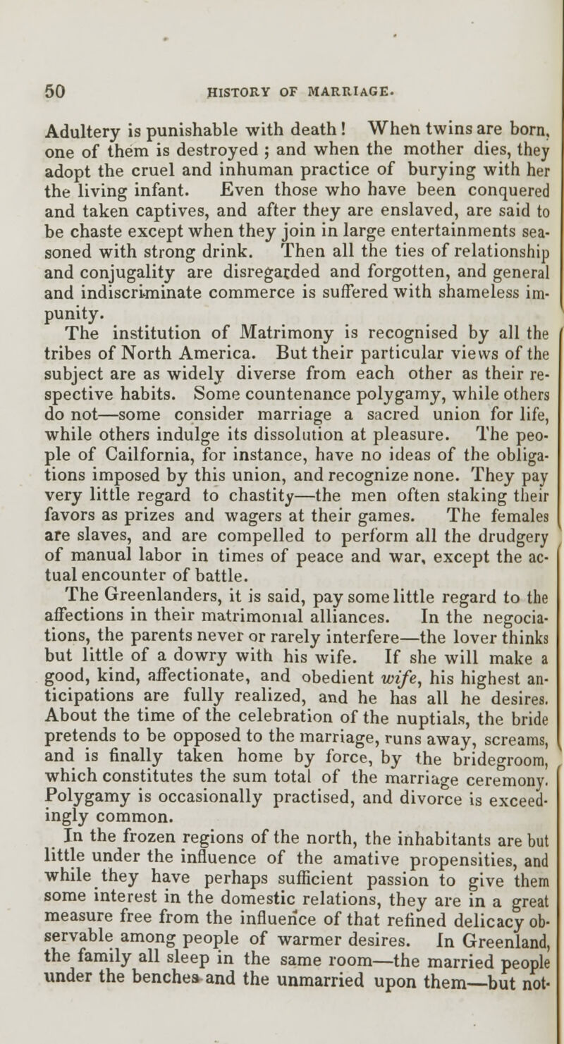 Adultery is punishable with death ! When twins are born, one of them is destroyed ; and when the mother dies, they adopt the cruel and inhuman practice of burying with her the living infant. Even those who have been conquered and taken captives, and after they are enslaved, are said to be chaste except when they join in large entertainments sea- soned with strong drink. Then all the ties of relationship and conjugality are disregarded and forgotten, and general and indiscriminate commerce is suffered with shameless im- punity. The institution of Matrimony is recognised by all the tribes of North America. But their particular views of the subject are as widely diverse from each other as their re- spective habits. Some countenance polygamy, while others do not—some consider marriage a sacred union for life, while others indulge its dissolution at pleasure. The peo- ple of California, for instance, have no ideas of the obliga- tions imposed by this union, and recognize none. They pay very little regard to chastity—the men often staking their favors as prizes and wagers at their games. The females are slaves, and are compelled to perform all the drudgery of manual labor in times of peace and war, except the ac- tual encounter of battle. The Greenlanders, it is said, pay some little regard to the affections in their matrimonial alliances. In the negocia- tions, the parents never or rarely interfere—the lover thinks but little of a dowry with his wife. If she will make a good, kind, aiFectionate, and obedient wife, his highest an- ticipations are fully realized, and he has all he desires. About the time of the celebration of the nuptials, the bride pretends to be opposed to the marriage, runs away, screams, and is finally taken home by force, by the brideo-room, which constitutes the sum total of the marriage ceremony. Polygamy is occasionally practised, and divorce is exceed- ingly common. In the frozen regions of the north, the inhabitants are but little under the influence of the amative propensities, and while they have perhaps sufficient passion to give them some interest in the domestic relations, they are in a great measure free from the influence of that refined delicacy ob- servable among people of warmer desires. In Greenland, the family all sleep in the same room—the married people under the benches and the unmarried upon them—but not-
