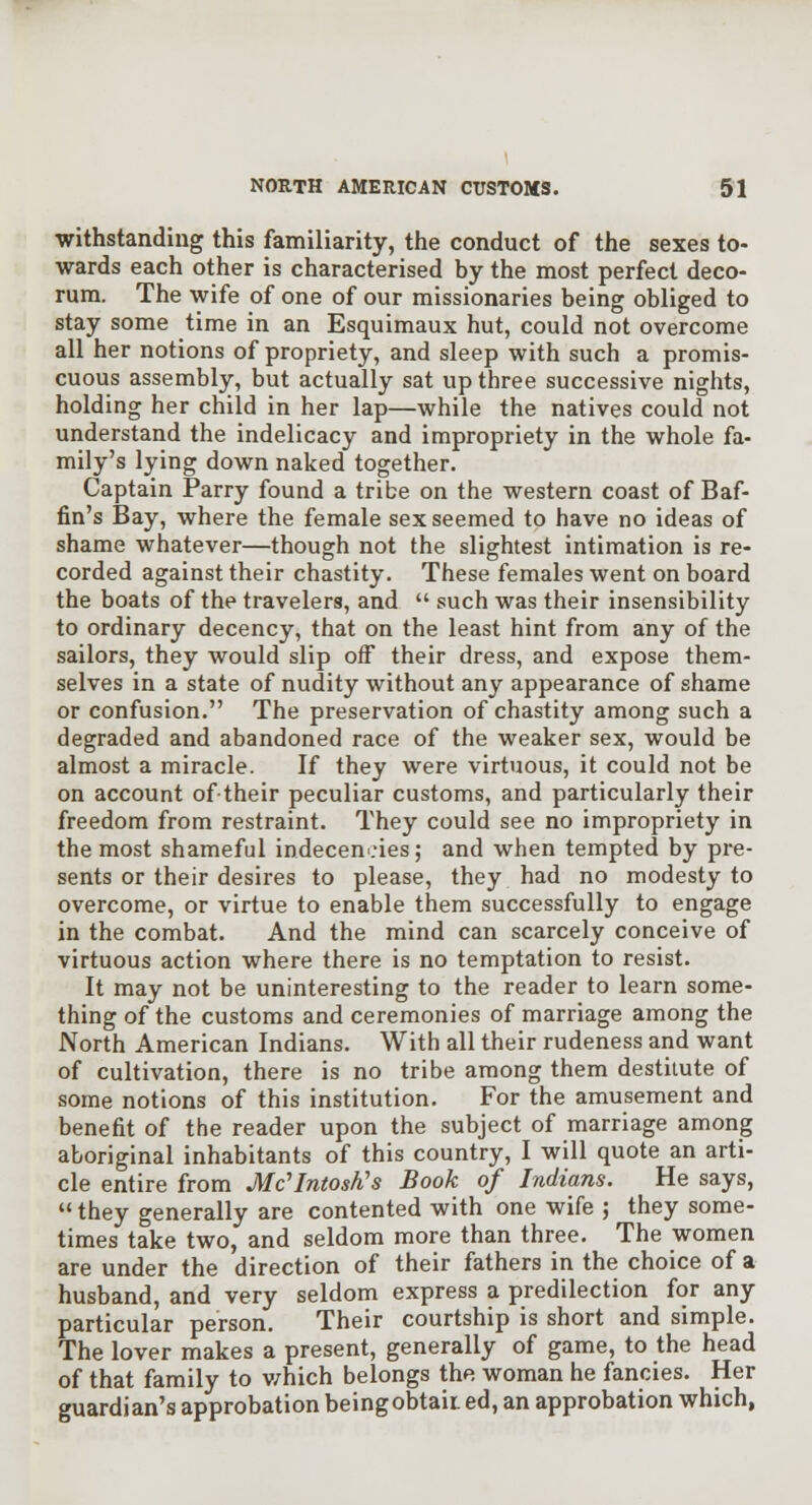 •withstanding this familiarity, the conduct of the sexes to- wards each other is characterised by the most perfect deco- rum. The wife of one of our missionaries being obliged to stay some time in an Esquimaux hut, could not overcome all her notions of propriety, and sleep with such a promis- cuous assembly, but actually sat up three successive nights, holding her child in her lap—while the natives could not understand the indelicacy and impropriety in the whole fa- mily's lying down naked together. Captain Parry found a tribe on the western coast of Baf- fin's Bay, where the female sex seemed to have no ideas of shame whatever—though not the slightest intimation is re- corded against their chastity. These females went on board the boats of the travelers, and  such was their insensibility to ordinary decency, that on the least hint from any of the sailors, they would slip off their dress, and expose them- selves in a state of nudity without any appearance of shame or confusion. The preservation of chastity among such a degraded and abandoned race of the weaker sex, would be almost a miracle. If they were virtuous, it could not be on account oftheir peculiar customs, and particularly their freedom from restraint. They could see no impropriety in the most shameful indecencies; and when tempted by pre- sents or their desires to please, they had no modesty to overcome, or virtue to enable them successfully to engage in the combat. And the mind can scarcely conceive of virtuous action where there is no temptation to resist. It may not be uninteresting to the reader to learn some- thing of the customs and ceremonies of marriage among the North American Indians. With all their rudeness and want of cultivation, there is no tribe among them destitute of some notions of this institution. For the amusement and benefit of the reader upon the subject of marriage among aboriginal inhabitants of this country, I will quote an arti- cle entire from Mc'Intosh's Book of Indians. He says,  they generally are contented with one wife ; they some- times take two, and seldom more than three. The women are under the direction of their fathers in the choice of a husband, and very seldom express a predilection for any particular person. Their courtship is short and simple. The lover makes a present, generally of game, to the head of that family to v/hich belongs the woman he fancies. Her guardian's approbation beingobtaii ed, an approbation which,