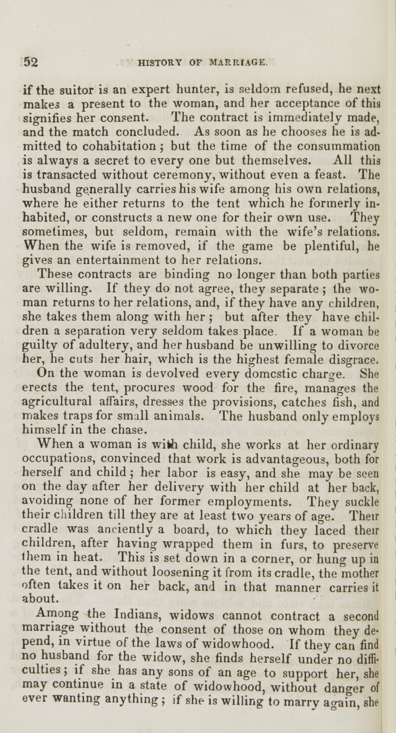 if the suitor is an expert hunter, is seldom refused, he next makes a present to the woman, and her acceptance of this signifies her consent. The contract is immediately made, and the match concluded. As soon as he chooses he is ad- mitted to cohabitation ; but the time of the consummation is always a secret to every one but themselves. AH this is transacted without ceremony, without even a feast. The husband generally carries his wife among his own relations, where he either returns to the tent which he formerly in- habited, or constructs a new one for their own use. They sometimes, but seldom, remain with the wife's relations. When the wife is removed, if the game be plentiful, he gives an entertainment to her relations. These contracts are binding no longer than both parties are willing. If they do not agree, they separate ; the wo- man returns to her relations, and, if they have any children, she takes them along with her ; but after they have chil- dren a separation very seldom takes place. If a woman be guilty of adultery, and her husband be unwilling to divorce her, he cuts her hair, which is the highest female disgrace. On the woman is devolved every domestic charge. She erects the tent, procures wood for the fire, manages the agricultural affairs, dresses the provisions, catches fish, and makes traps for small animals. The husband only employs himself in the chase. When a woman is with child, she works at her ordinary occupations, convinced that work is advantageous, both for herself and child ; her labor is easy, and she may be seen on the day after her delivery with her child at her back, avoiding none of her former employments. They suckle their children till they are at least two years of age. Their cradle was anciently a board, to which they laced their children, after having wrapped them in furs, to preserve Ihem in heat. This is set down in a corner, or hung up in the tent, and without loosening it from its cradle, the mother often takes it on her back, and in that manner carries it about. Among the Indians, widows cannot contract a second marriage without the consent of those on whom they de- pend, in virtue of the laws of widowhood. If they can find no husband for the widow, she finds herself under no diffi- culties ; if she has any sons of an age to support her, she may continue in a state of widowhood, without danger of ever wanting anything ; if she is willing to marry again, she