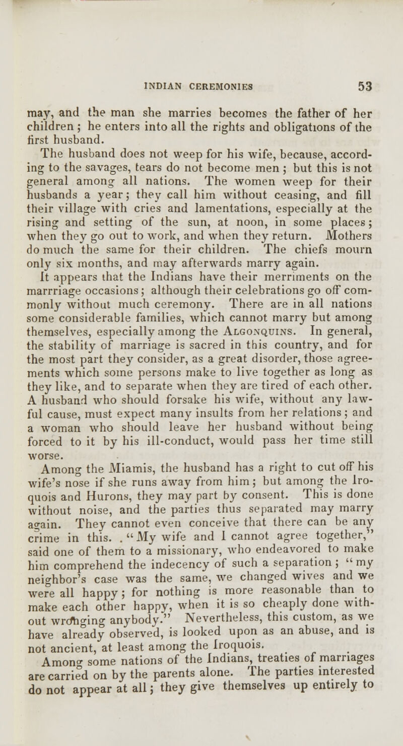 may, and the man she marries becomes the father of her children ; he enters into all the rights and obligations of the first husband. The husband does not weep for his wife, because, accord- ing to the savages, tears do not become men ; but this is not general among all nations. The women weep for their husbands a year; they call him without ceasing, and fill their village with cries and lamentations, especially at the rising and setting of the sun, at noon, in some places; when they go out to work, and when they return. Mothers do much the same for their children. The chiefs mourn only six months, and may afterwards marry again. It appears that the Indians have their merriments on the marrriage occasions; although their celebrations go off com- monly without much ceremony. There are in all nations some considerable families, Avhich cannot marry but among themselves, especially among the Algonquins. In general, the stability of marriage is sacred in this country, and for the most part they consider, as a great disorder, those agree- ments which some persons make to live together as long as they like, and to separate when they are tired of each other. A husband who should forsake his wife, without any law- ful cause, must expect many insults from her relations; and a woman who should leave her husband without being forced to it by his ill-conduct, would pass her time still worse. Among the Miamis, the husband has a right to cut off his wife's nose if she runs away from him; but amon^ the Iro- quois and Hurons, they may part by consent. This is done without noise, and the parties thus separated may marry ao-ain. They cannot even conceive that there can be any crime in this. .  My wife and 1 cannot agree together, said one of them to a missionary, who endeavored to make him comprehend the indecency of such a separation ; my neighbor's case was the same, we changed wives and we were all happy; for nothing is more reasonable than to make each other happy, when it is so cheaply done with- out wrcfhging anybody. Nevertheless, this custom, as we have alre°ady observed, is looked upon as an abuse, and is not ancient, at least among the Iroquois. Amon some nations of the Indians, treaties of marriages are carried on by the parents alone. The parties interested do not appear at all; they give themselves up entirely to