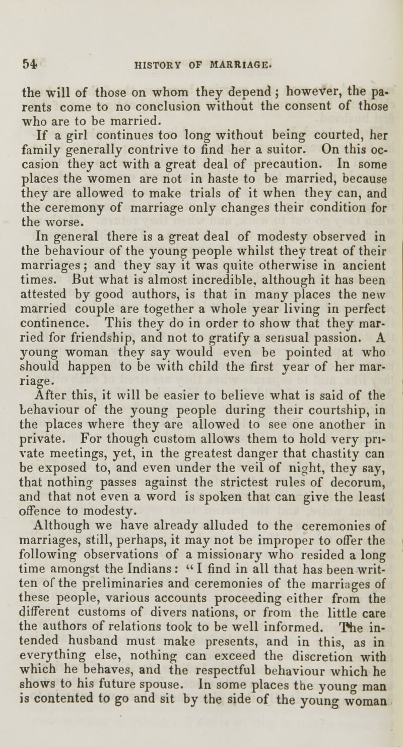 the will of those on whom they depend ; however, the pa- rents come to no conclusion without the consent of those who are to be married. If a girl continues too long without being courted, her family generally contrive to find her a suitor. On this oc- casion they act with a great deal of precaution. In some places the women are not in haste to be married, because they are allowed to make trials of it when they can, and the ceremony of marriage only changes their condition for the worse. In general there is a great deal of modesty observed in the behaviour of the young people whilst they treat of their marriages; and they say it was quite otherwise in ancient times. But what is almost incredible, although it has been attested by good authors, is that in many places the new married couple are together a whole year living in perfect continence. This they do in order to show that they mar- ried for friendship, and not to gratify a sensual passion. A young woman they say would even be pointed at who should happen to be with child the first year of her mar- riage. After this, it will be easier to believe what is said of the behaviour of the young people during their courtship, in the places where they are allowed to see one another in private. For though custom allows them to hold very pri- vate meetings, yet, in the greatest danger that chastity can be exposed to, and even under the veil of night, they say, that nothing- passes against the strictest rules of decorum, and that not even a word is spoken that can give the least offence to modesty. Although we have already alluded to the ceremonies of marriages, still, perhaps, it may not be improper to offer the following observations of a missionarj' who resided a long time amongst the Indians :  I find in all that has been writ- ten of the preliminaries and ceremonies of the marriages of these people, various accounts proceeding either from the different customs of divers nations, or from the little care the authors of relations took to be well informed. 'Kie in- tended husband must make presents, and in this, as in everything else, nothing can exceed the discretion with which he behaves, and the respectful behaviour which he shows to his future spouse. In some places the youncr man is contented to go and sit by the side of the young woman