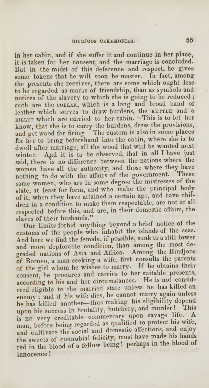 in her cabin, and if she suffer it and continue in her place, it is taken for her consent, and the marriage is concluded. But in the midst of this deference and respect, he gives some tokens that he will soon be master. In fact, among the presents she receives, there are some which ought less to be regarded as marks of friendship, than as symbols and notices of the slavery to which she is going to be reduced ; such are the collar, Avhich is a long and broad band of leather which serves to draw burdens, the kettle and a BILLET which are carried to her cabin. This is to let her know, that she is to carry the burdens, dress the provisions, and get wood for firing. The custom is also in some places for her to bring beforehand into the cabin, where she is to dwell after marriage, all the wood that will be wanted next winter. Ajid it is to be observed, that in all I have just said, there is no difference between the nations where the women have all the authority, and those where they have nothing to do with the affairs of the government. These same women, who are in some degree the mistresses of the state, at least for form, and who make the principal body of it, when they have attained a certain age, and have chil- dren in a condition to make them respectable, are not at all respected before this, and are, in their domestic affairs, the slaves of their husbands. Our limits forbid anything beyond a brief notice of the customs of the people who inhabit the islands of the seas. And here we find the female, if possible, sunk to a still lower and more deplorable condition, than among the most de- graded nations of Asia and Africa. Among the Biudjoos of Borneo, a man seeking a wife, first consults the parents of the girl whom he wishes to marry. If he obtains their consent, he procures and carries to her suitable presents, according to his and her circumstances. He is not consid- ered eli-^ible to the married state unless he has killed an enemy fand if his wife dies, he cannot marry again unless he has killed another—thus making his eligibility depend upon his success in brutality, butchery, and murder! This is no very creditable commentary upon savage life. A man, before being regarded as qualified to protect his wife, and cultivate the social and domestic affections and enjoy the sweets of connubial felicity, must have made his hands red in the blood of a fellow being! perhaps in the blood of innocence!