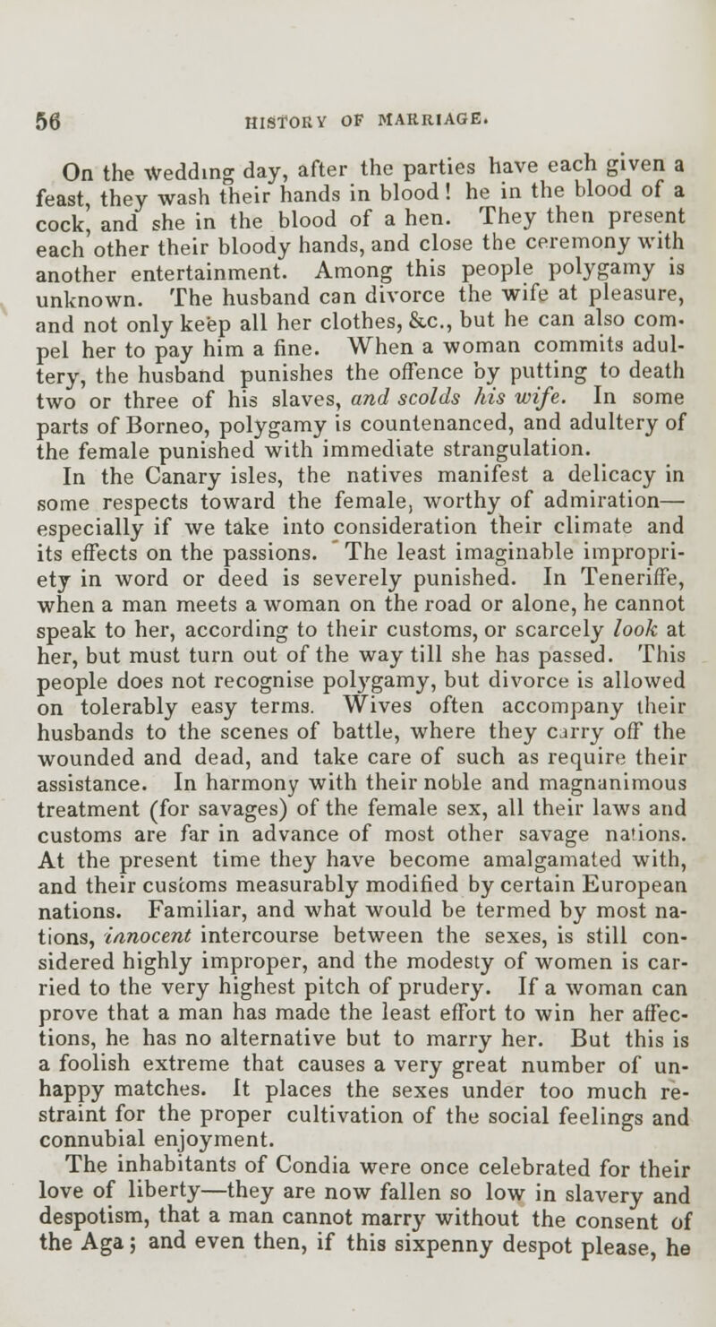 On the Wedding day, after the parties have each given a feast, they wash their hands in blood! he in the blood of a cock' and she in the blood of a hen. They then present each other their bloody hands, and close the ceremony with another entertainment. Among this people polygamy is unknown. The husband can divorce the wife at pleasure, and not only keep all her clothes, &c., but he can also com- pel her to pay him a fine. When a woman commits adul- tery, the husband punishes the offence by putting to death two or three of his slaves, and scolds his wife. In some parts of Borneo, polygamy is countenanced, and adultery of the female punished with immediate strangulation. In the Canary isles, the natives manifest a delicacy in some respects toward the female, worthy of admiration— especially if we take into consideration their climate and its effects on the passions. The least imaginable impropri- ety in word or deed is severely punished. In Teneriffe, when a man meets a woman on the road or alone, he cannot speak to her, according to their customs, or scarcely look at her, but must turn out of the way till she has passed. This people does not recognise pol3'^gamy, but divorce is allowed on tolerably easy terms. Wives often accompany their husbands to the scenes of battle, where they carry off the wounded and dead, and take care of such as require their assistance. In harmony with their noble and magnanimous treatment (for savages) of the female sex, all their laws and customs are far in advance of most other savage nations. At the present time they have become amalgamated with, and their customs measurably modified by certain European nations. Familiar, and what would be termed by most na- tions, ianocent intercourse between the sexes, is still con- sidered highly improper, and the modesty of women is car- ried to the very highest pitch of prudery. If a woman can prove that a man has made the least effort to win her affec- tions, he has no alternative but to marry her. But this is a foolish extreme that causes a very great number of un- happy matches. It places the sexes under too much re- straint for the proper cultivation of the social feelings and connubial enjoyment. The inhabitants of Condia were once celebrated for their love of liberty—they are now fallen so low in slavery and despotism, that a man cannot marry without the consent of the Aga; and even then, if this sixpenny despot please, he