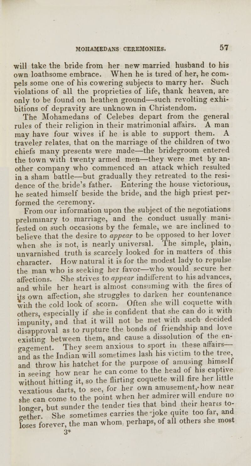 will take the bride from her new married husband to his own loathsome embrace. When he is tired of her, he com- pels some one of his cowering subjects to marry her. Such violations of all the proprieties of life, thank heaven, are only to be found on heathen ground—such revolting exhi- bitions of depravity are unknown in Christendom. The Mohamedans of Celebes depart from the general rules of their religion in their matrimonial affairs. A man may have four wives if he is able to support them. A traveler relates, that on the marriage of the children of two chiefs many presents were made—the bridegroom entered the town with twenty armed men—they were met by an- other company who commenced an attack which resulted in a sham battle—but gradually they retreated to the resi- dence of the bride's father. Entering the house victorious, he seated himself beside the bride, and the high priest per- formed the ceremony. From our information upon the subject of the negotiations prelimmary to marriage, and the conduct usually mani- fested on such occasions by the female, we are inclined to believe that the desire to appear to be opposed to her lover when she is not, is nearly universal. The simple, plain, unvarnished truth is scarcely looked for in matters of this character. How natural it is for the modest lady to repulse the man who is seeking her favor—who would secure her affections. She strives to appear indifferent to his advances, and while her heart is almost consuming with the fires of its own affection, she struggles to darken her countenance with the cold look of scorn. Often she will coquette with others, especially if she is confident that she can do it with impunity, and that it will not be met with such decided disapproval as to rupture the bonds of friendship and love existino- between them, and cause a dissolution of the en- gagement. They seem anxious to sport in these affairs— and as the Indian will sometimes lash his victim to the tree, and throw his hatchet for the purpose of amusing himself in seeing how near he can come to the head of his captive without hitting it, so the flirting coquette will fire her little vexatious darts, to see, for her own amusement,-how near she can come to the point when her admirer will endure no longer but sunder the tender ties that bind their hearcs to- gether She sometimes carries the -joke quite too far, and loses forever, the man whom, perhaps, of all others she most