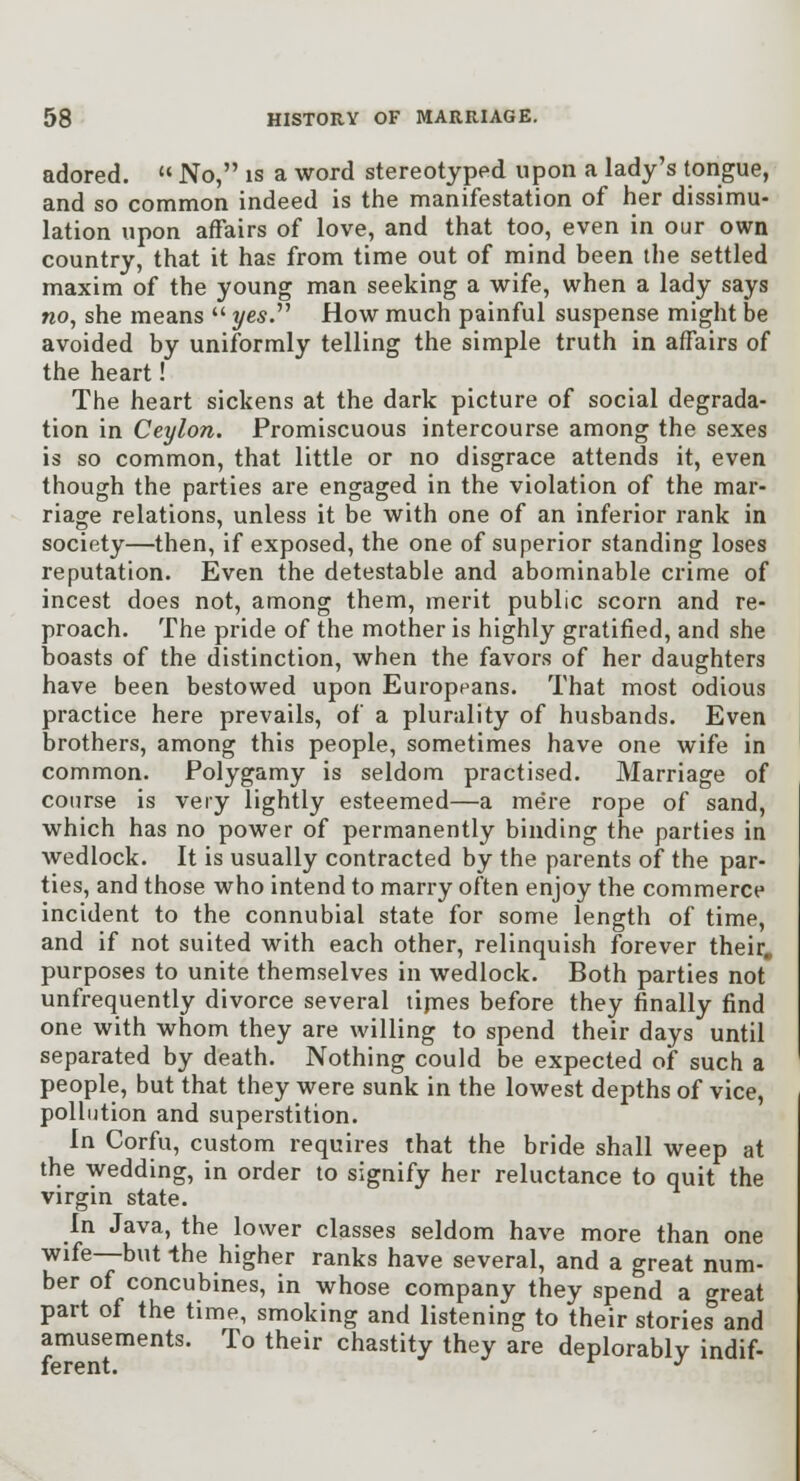 adored. '«No, is a word stereotyped upon a lady's tongue, and so common indeed is the manifestation of her dissimu- lation upon affairs of love, and that too, even in our own country, that it has from time out of mind been the settled maxim of the young man seeking a wife, when a lady says no, she means  yes.''^ How much painful suspense might be avoided by uniformly telling the simple truth in affairs of the heart! The heart sickens at the dark picture of social degrada- tion in Ceylon. Promiscuous intercourse among the sexes is so common, that little or no disgrace attends it, even though the parties are engaged in the violation of the mar- riage relations, unless it be with one of an inferior rank in society—then, if exposed, the one of superior standing loses reputation. Even the detestable and abominable crime of incest does not, among them, merit public scorn and re- proach. The pride of the mother is highly gratified, and she boasts of the distinction, when the favors of her daughters have been bestowed upon Europeans. That most odious practice here prevails, of a plurality of husbands. Even brothers, among this people, sometimes have one wife in common. Polygamy is seldom practised. Marriage of course is very lightly esteemed—a mere rope of sand, which has no power of permanently binding the parties in wedlock. It is usually contracted by the parents of the par- ties, and those who intend to marry often enjoy the commerce incident to the connubial state for some length of time, and if not suited with each other, relinquish forever their, purposes to unite themselves in wedlock. Both parties not unfrequently divorce several tijnes before they finally find one with whom they are willing to spend their days until separated by death. Nothing could be expected of such a people, but that they were sunk in the lowest depths of vice, pollution and superstition. In Corfu, custom requires that the bride shall weep at the wedding, in order to signify her reluctance to quit the virgin state. In Java, the lower classes seldom have more than one wife—but Ihe higher ranks have several, and a great num- ber of concubines, in whose company they spend a great part of the time, smoking and listening to their stories and amusements. To their chastity they are deplorably indif- ferent. ^