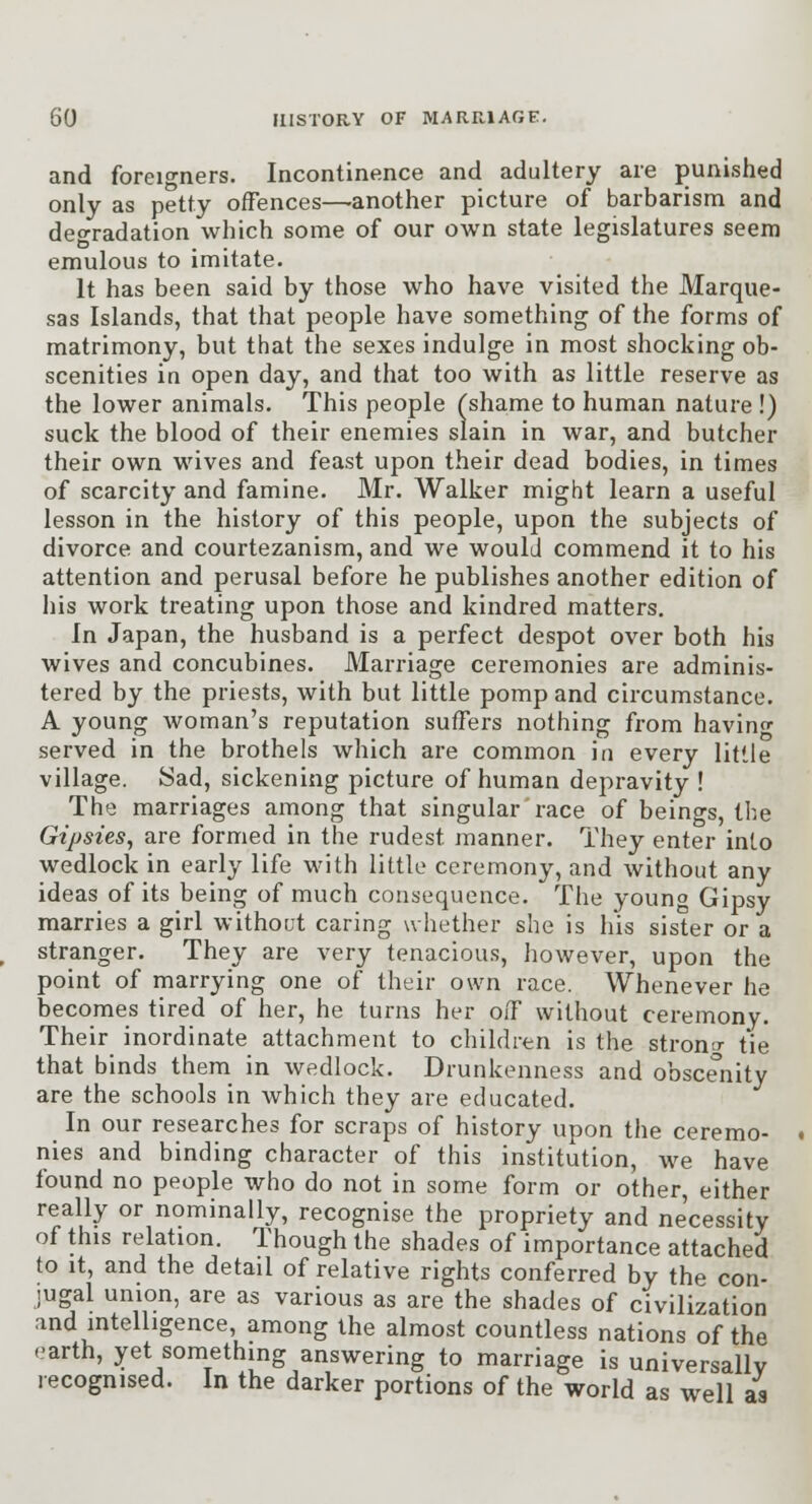 and foreigners. Incontinence and adultery are punished only as petty ofFences—another picture of barbarism and degradation which some of our own state legislatures seem emulous to imitate. It has been said by those who have visited the Marque- sas Islands, that that people have something of the forms of matrimony, but that the sexes indulge in most shocking ob- scenities in open day, and that too with as little reserve as the lower animals. This people (shame to human nature !) suck the blood of their enemies slain in war, and butcher their own wives and feast upon their dead bodies, in times of scarcity and famine. Mr. Walker might learn a useful lesson in the history of this people, upon the subjects of divorce and courtezanism, and we would commend it to his attention and perusal before he publishes another edition of his work treating upon those and kindred matters. In Japan, the husband is a perfect despot over both his wives and concubines. Marriage ceremonies are adminis- tered by the priests, with but little pomp and circumstance. A young woman's reputation suffers nothing from havino- served in the brothels which are common in every little village. Sad, sickening picture of human depravity ! The marriages among that singular race of beings, the Gipsies, are formed in the rudest manner. They enter into wedlock in early life with little ceremony, and without any ideas of its being of much consequence. The youno Gipsy marries a girl without caring whether she is his sister or a stranger. They are very tenacious, however, upon the point of marrying one of their own race. Whenever he becomes tired of her, he turns her off without ceremony. Their inordinate attachment to children is the stron^r tie that binds them in wedlock. Drunkenness and obscenity are the schools in which they are educated. In our researches for scraps of history upon the ceremo- nies and binding character of this institution, we have found no people who do not in some form or other, either really or nominally, recognise the propriety and necessity of this relation. Though the shades of importance attached to it, and the detail of relative rights conferred by the con- jugal union, are as various as are the shades of civilization and intelligence, among the almost countless nations of the earth, yet something answering to marriage is universally recognised. In the darker portions of the world as well as