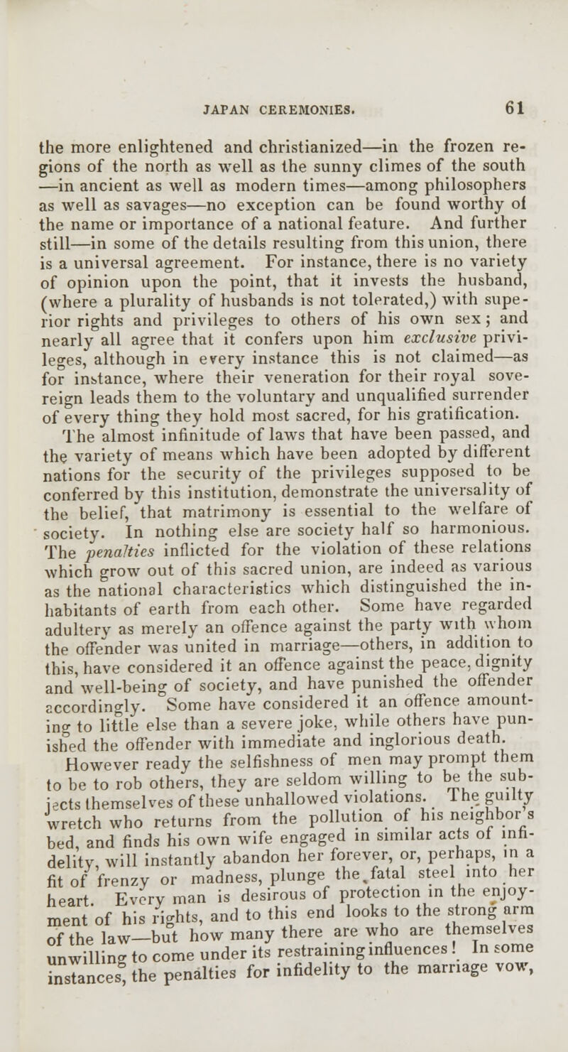 the more enlightened and christianized—in the frozen re- gions of the north as well as the sunny climes of the south —in ancient as well as modern times—among philosophers as well as savages—no exception can be found worthy of the name or importance of a national feature. And further still—in some of the details resulting from this union, there is a universal agreement. For instance, there is no variety of opinion upon the point, that it invests the husband, (where a plurality of husbands is not tolerated,) with supe- rior rights and privileges to others of his own sex; and nearly all agree that it confers upon him exclusive privi- leges, although in every instance this is not claimed—as for inbtance, where their veneration for their royal sove- reign leads them to the voluntary and unqualified surrender of every thing they hold most sacred, for his gratification. The almost infinitude of laws that have been passed, and the variety of means which have been adopted by different nations for the security of the privileges supposed to be conferred by this institution, demonstrate the universality of the belief, that matrimony is essential to the welfare of • society. In nothing else are society half so harmonious. The penalties inflicted for the violation of these relations which grow out of this sacred union, are indeed as various as the national characteristics which distinguished the in- habitants of earth from each other. Some have regarded adultery as merely an offence against the party with whom the offender was united in marriage—others, in addition to this, have considered it an offence against the peace, dignity and well-being of society, and have punished the offender accordingly. Some have considered it an offence amount- ino- to litde else than a severe joke, while others have pun- ished the offender with immediate and inglorious death. However ready the selfishness of men may prompt them to be to rob others, they are seldom willing to be the sub- jects themselves of these unhallowed violations. The guilty wretch who returns from the pollution of his neighbor s bed, and finds his own wife engaged in similar acts of infi- delitv, will instantly abandon her forever, or, perhaps, in a fit of frenzy or madness, plunge the,fatal steel into her heart Every man is desirous of protection in the enjoy- ment'of his /ights, and to this end looks to the strong arm ofthelaw-but how many there are who are themselves unwilling to come under its restraining influences ! In some LTances^he penalties for infidelity to the marriage vow,