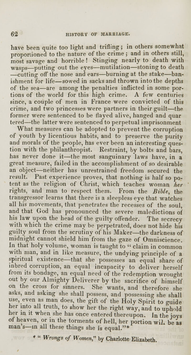 have been quite too light and trifling; in others somewhat proportioned to the nature of the crime ; and in others still, most savage and horrible ! Stinging nearly to death with wasps—putting out the eyes—mutilation—stoning to death —cutting off the nose and ears—burning at the stake—ban- ishment for life—sowed in sacks and thrown into the depths of the sea—are among the penalties inflicted in some por- tions of the world for this high crime. A few centuries since, a couple of men in France were convicted of this crime, and two princesses were partners in their guilt—the former were sentenced to be flayed alive, hanged and quar tered—the latter were sentenced to perpetual imprisonment What measures can be adopted to prevent the corruption of youth by licentious habits, and to preserve the purity and morals of the people, has ever been an interesting ques- tion with the philanthropist. Restraint, by bolts and bars, has never done it—the most sanguinary laws have, in a great measure, failed in the accomplishment of so desirable an object—neither has unrestrained freedom secured the result. Past experience proves, that nothing is half so po- tent as the religion of Christ, which teaches woman her rights, and man to respect them. From the BihU^ the transgressor learns that there is a sleepless eye that watches all his movements, that penetrates the recesses of the soul, and that God has pronounced the severe maledictions of his law upon the head of the guilty offender. The secrecy with which the crime may be perpetrated, does not hide his guilty soul from the scrutiny of his Maker—the darkness of midnight cannot shield him from the gaze of Omniscience. In that holy volume, woman is taught to  claim in common with man, and in like measure, the undying principle of a spiritual existence—that she possesses an equal share of inbred corruption, an equal incapacity to deliver herself from its bondage, an equal need of the redemption wrought out by our Almighty Deliverer by the sacrifice of himself on the cross for sinners. She wants, and therefore she asks, and asking she shall possess, and possessing she shall use, even as man does, the gift of the Holy Spirit to ^\x\\q her into all truth, to show her the right way, and to uphold her in it when she has once entered thereupon. In the ioys of heaven, or in the torments of hell, her portion wiL be as man's—in all these things she is equal.* *  Wrongs of Women, by Charlotte EUzabeth.