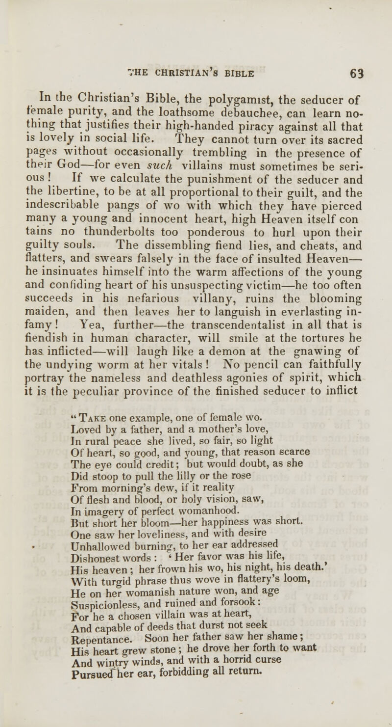 In the Christian's Bible, the polygamist, the seducer of female purity, and the loathsome debauchee, can learn no- thing that justifies their high-handed piracy against all that is lovely in social life. They cannot turn over its sacred pages without occasionally trembling in the presence of their God—for even such villains must sometimes be seri- ous ! If we calculate the punishment of the seducer and the libertine, to be at all proportional to their guilt, and the indescribable pangs of wo with which they have pierced many a young and innocent heart, high Heaven itself con tains no thunderbolts too ponderous to hurl upon their guilty souls. The dissembling fiend lies, and cheats, and flatters, and swears falsely in the face of insulted Heaven— he insinuates himself into the warm affections of the young and confiding heart of his unsuspecting victim—he too often succeeds in his nefarious villany, ruins the blooming maiden, and then leaves her to languish in everlasting in- famy! Yea, further—the transcendentalist in all that is fiendish in human character, will smile at the tortures he has inflicted—will laugh like a demon at the gnawing of the undying worm at her vitals ! No pencil can faithfully portray the nameless and deathless agonies of spirit, which it is the peculiar province of the finished seducer to inflict  Take one example, one of female wo. Loved by a father, and a mother's love, In rural peace she lived, so fair, so light Of heart, so good, and young, that reason scarce The eye could credit; but would doubt, as she Did stoop to pull the lilly or the rose From morning's dew, if it reality Of flesh and blood, or holy vision, saw, In imagery of perfect womanhood. But short her bloom—her happiness was short. One saw her loveliness, and with desire Unhallowed burning, to her ear addressed Dishonest words : ' Her favor was his life, His heaven ; her frown his wo, his night, his death. With turgid phrase thus wove in flattery's loom, He on her womanish nature won, and age Suspicionless, and ruined and forsook: For he a chosen villain was at heart. And capable of deeds that durst not seek Repentance. Soon her father saw her shame; His heart grew stone; he drove her forth to want And wintry winds, and with a horrid curse Pursued her ear, forbidding aU return.