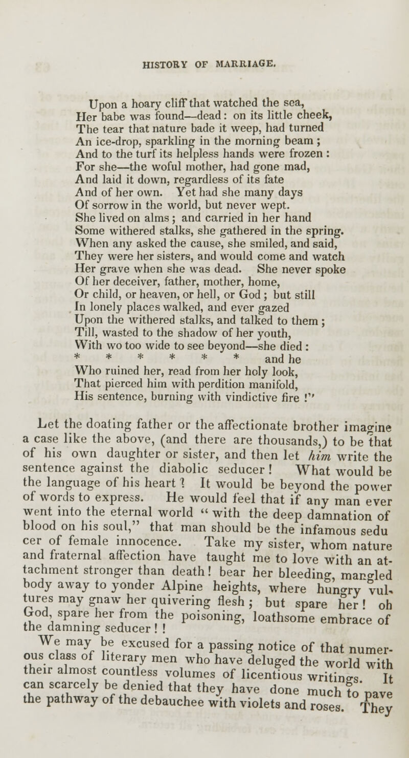 Upon a hoary cliff that watched the sea, Her babe was found—dead: on its little cheek, The tear that nature bade it weep, had turned An ice-drop, sparkling in the morning beam ; And to the turf its helpless hands were frozen : For she—the woful mother, had gone mad, And laid it down, regardless of its fate And of her own. Yet had she many days Of sorrow in the world, but never wept. She lived on alms; and carried in her hand Some withered stalks, she gathered in the spring. When any asked the cause, she smiled, and said, They were her sisters, and would come and watch Her grave when she was dead. She never spoke Of her deceiver, father, mother, home. Or child, or heaven, or hell, or God ; but still In lonely places walked, and ever gazed Upon the withered stalks, and talked to them; Till, wasted to the shadow of her youth, With wo too wide to see beyond—she died : ****** and he Who ruined her, read from her holy look. That pierced him with perdition manifold, His sentence, burning with vindictive fire ! Let the doating father or the afFectionate brother imagine a case like the above, (and there are thousands,) to be that of his own daughter or sister, and then let him write the sentence against the diabolic seducer ! What would be the language of his heart 1 It would be beyond the power of words to express. He would feel that if any man ever went into the eternal world  with the deep damnation of blood on his soul, that man should be the infamous sedu cer of female innocence. Take my sister, whom nature and fraternal affection have taught me to love with an at- tachment stronger than death! bear her bleeding mangled body away to yonder Alpine heights, where huUry vul. tures may gnaw her quivering flesh ; but spare her ! oh Grod spare her from the poisoning, loathsome embrace of the damnmg seducer ! ! We may be excused for a passing notice of that numer- ous class of literary men who have deluged the world with their almost countless volumes of licentious writings It can scarcely be denied that they have done much to'Dave the pathway of the debauchee with violets and roses They