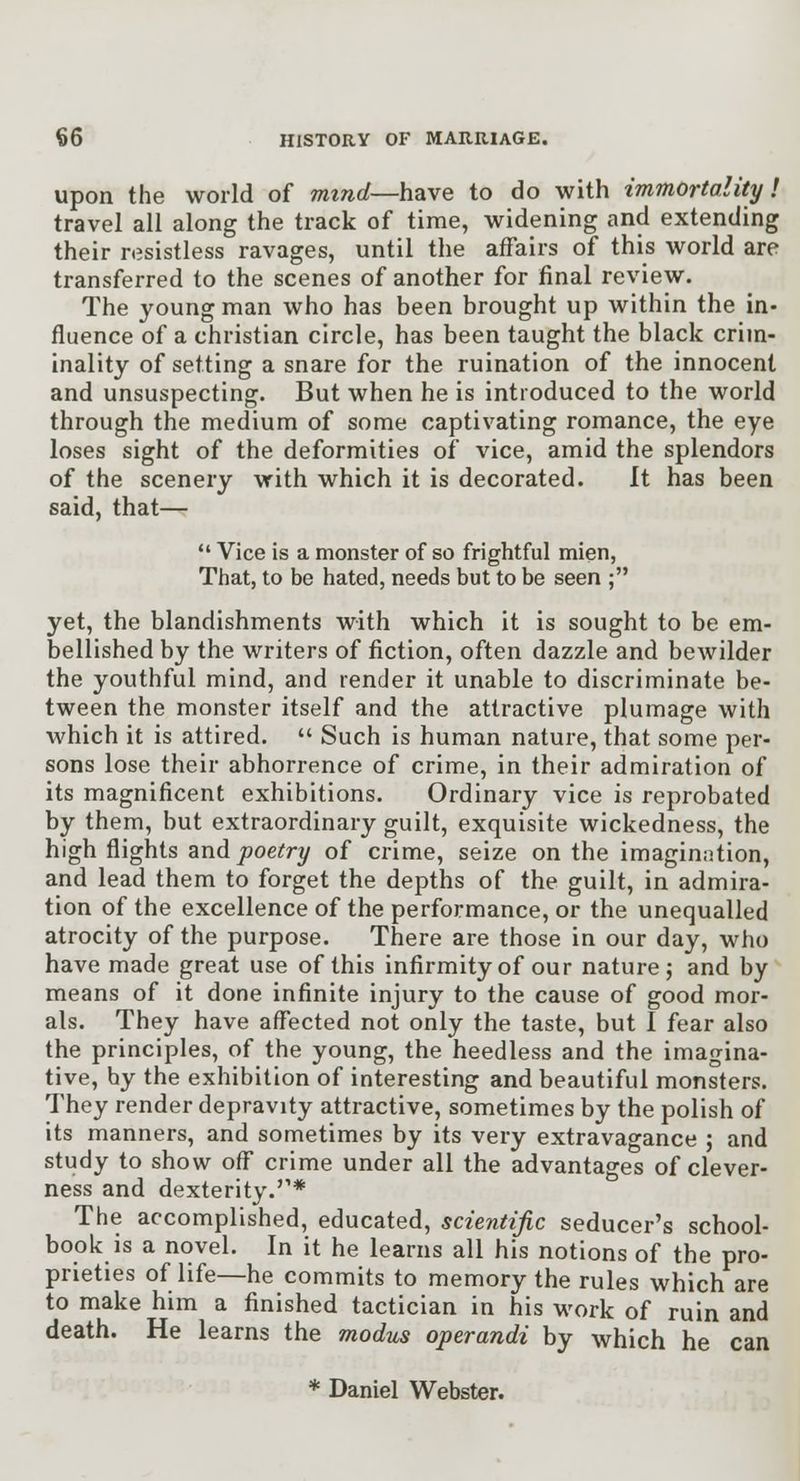 upon the world of mind—have to do with immortality! travel all along the track of time, widening and extending their resistless ravages, until the affairs of this world are transferred to the scenes of another for final review. The young man who has been brought up within the in- fluence of a christian circle, has been taught the black crim- inality of setting a snare for the ruination of the innocent and unsuspecting. But when he is introduced to the world through the medium of some captivating romance, the eye loses sight of the deformities of vice, amid the splendors of the scenery vrith which it is decorated. It has been said, that—  Vice is a monster of so frightful mien, That, to be hated, needs but to be seen ; yet, the blandishments with which it is sought to be em- bellished by the writers of fiction, often dazzle and bewilder the youthful mind, and render it unable to discriminate be- tween the monster itself and the attractive plumage with which it is attired.  Such is human nature, that some per- sons lose their abhorrence of crime, in their admiration of its magnificent exhibitions. Ordinary vice is reprobated by them, but extraordinary guilt, exquisite wickedness, the high flights and j9oe(^ry of crime, seize on the imagination, and lead them to forget the depths of the guilt, in admira- tion of the excellence of the performance, or the unequalled atrocity of the purpose. There are those in our day, who have made great use of this infirmity of our nature; and by means of it done infinite injury to the cause of good mor- als. They have affected not only the taste, but I fear also the principles, of the young, the heedless and the imagina- tive, by the exhibition of interesting and beautiful monsters. They render depravity attractive, sometimes by the polish of its manners, and sometimes by its very extravagance ; and study to show off crime under all the advantages of clever- ness and dexterity.* The accomplished, educated, scientific seducer's school- book is a novel. In it he learns all his notions of the pro- prieties of life—he commits to memory the rules which are to make him a finished tactician in his work of ruin and death. He learns the modus operandi by which he can * Daniel Webster.
