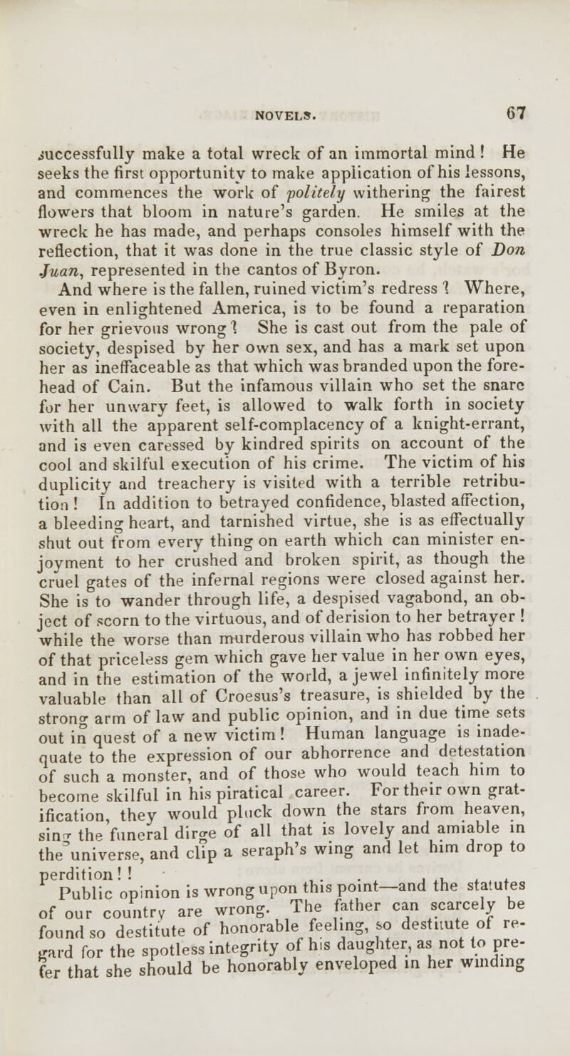 successfully make a total wreck of an immortal mind ! He seeks the first opportunity to make application of his lessons, and commences the work of politely withering the fairest flowers that bloom in nature's garden. He smiles at the wreck he has made, and perhaps consoles himself with the reflection, that it was done in the true classic style of Don Juan^ represented in the cantos of Byron. And where is the fallen, ruined victim's redress 1 Where, even in enlightened America, is to be found a reparation for her grievous wrong 1 She is cast out from the pale of society, despised by her own sex, and has a mark set upon her as ineffaceable as that which was branded upon the fore- head of Cain. But the infamous villain who set the snare for her unwary feet, is allowed to walk forth in society with all the apparent self-complacency of a knight-errant, and is even caressed by kindred spirits on account of the cool and skilful execution of his crime. The victim of his duplicity and treachery is visited with a terrible retribu- tion ! In addition to betrayed confidence, blasted affection, a bleedino- heart, and tarnished virtue, she is as effectually shut out from every thing on earth which can minister en- joyment to her crushed and broken spirit, as though the cruel gates of the infernal regions were closed against her. She is to wander through life, a despised vagabond, an ob- ject of scorn to the virtuous, and of derision to her betrayer ! while the worse than murderous villain who has robbed her of that priceless gem which gave her value in her own eyes, and in the estimation of the world, a jewel infinitely more valuable than all of Croesus's treasure, is shielded by the strono- arm of law and public opinion, and In due time sets out in quest of a new victim ! Human language is inade- quate to the expression of our abhorrence and detestation of such a monster, and of those who would teach him to become skilful in his piratical career. For their own grat- ification they would pluck down the stars from heaven, sinr thp'funeral dirge of all that is lovely and amiable in the'universe, and clip a seraph's wing and let him drop to perdition! ! , . . . . ^u i. . x Public opinion Is wrong upon this point—and the statutes of our country are wrong. The father can scarcely be found so destitute of honorable feeling, so destitute of re- gard for the spotless integrity of his daughter, as not to pre- fer that she should be honorably enveloped m her wmding