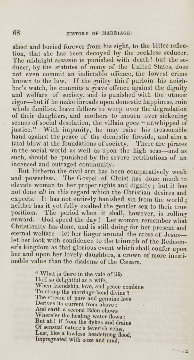 sheet and buried forever from his sight, to the bitter leflec- tion, that she has been decoyed by the reckless seducer. The midnight assassin is punished with death! but the se- ducer, by the statutes of many of the United States, does not even commit an indictable offence, the lowest crime known to the law. If the guilty thief purloin his neigh- bor's watch, he commits a grave offence against the dignity and welfare of society, and is punished with the utmost rigor—but if he make inroads upon domestic happiness, ruin whole families, leave fathers to weep over the degradation of their daughters, and mothers to mourn over sickening scenes of social desolation, the villain goes unwhipped of justice. With impunity, he may raise his treasonable hand against the peace of the domestic fireside, and aim a fatal blow at the foundations of society. There are pirates in the social world as well as upon the high seas—and as such, should be punished by the severe retributions of an incensed and outraged community. But hitherto the civil arm has been comparatively weak and powerless. The Gospel of Christ has done much to elevate woman to her proper rights and dignity; but it has not done all in this regard which the Christian desires and expects. It has not entirely banished sin from the world ; neither has it yet fully exalted the gentler sex to their true positiom. The period when it shall, however, is rollino- onward. God speed the day ! Let woman remember what Christianity has done, and is still doing for her present and eternal welfare—let her linger around the cross of Jesus let her look with confidence to the triumph of the Redeem- er's kingdom as that glorious event which shall confer upon her and upon her lovely daughters, a crown of more inesti- mable value than the diadems of the Csesars.  What is there in the vale of life Half so delightful as a wife, When friendship, love, and peace combine To stamp the marriage-bond divine ? The stream of pure and genuine love Derives its current from above; And earth a second Eden shows Where'er the heahng water flows : But ah! if from the dykes and drains Of sensual nature's feverish veins, Lust, like a lawless headstrong flood, Impregnated with ooze and mud,