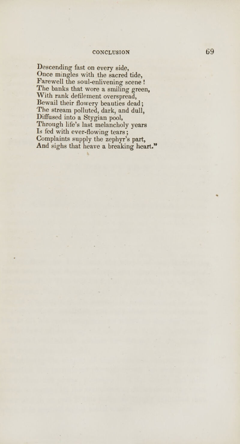 Descending fast on every side, Once mingles with the sacred tide, Farewell the soul-enlivening scene ! The banks that wore a smiling green, With rank defilement overspread, Bewail their flowery beauties dead; The stream polluted, dark, and dull, Diffused into a Stygian pool, Through life's last melancholy years Is fed with ever-flowing tears; Complaints supply the zeph3T's part, And sighs that heave a breaking heart.
