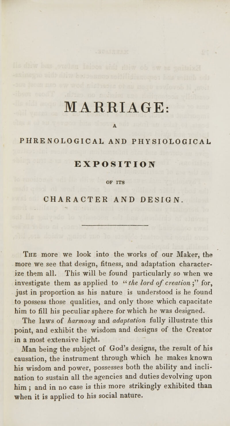 MARRIAGE: A PHRENOLOGICAL AND PHYSIOLOGICAL EXPOSITION CHARACTER AND DESIGN, The more we look into the works of our Maker, the more we see that design, fitness, and adaptation character- ize them alL This will be found particularly so when we investigate them as applied to the lord of creation ; for, just in proportion as his nature is understood is he found to possess those qualities, and only those which capacitate him to fill his peculiar sphere for which he was designed. The laws of harmony and adaptation fully illustrate this point, and exhibit the wisdom and designs of the Creator in a most extensive light. Man being the subject of God's designs, the result of his causation, the instrument through which he makes known his wisdom and power, possesses both the ability and incli- nation to sustain all the agencies and duties devolving upon him; and in no case is this more strikingly exhibited than when it is applied to his social nature.