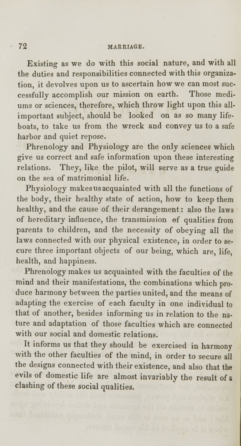 Existing as we do with this social nature, and with all the duties and responsibilities connected with this organiza- tion, it devolves upon us to ascertain how we can most suc- cessfully accomplish our mission on earth. Those medi- ums or sciences, therefore, which throw light upon this all- important subject, should be looked on as so many life- boats, to take us from the wreck and convey us to a safe harbor and quiet repose. Phrenology and Physiology are the only sciences which give us correct and safe information upon these interesting relations. They, like the pilot, will serve as a true guide on the sea of matrimonial life. Physiology makes us acquainted with all the functions of the body, their healthy state of action, how to keep them healthy, and the cause of their derangement: also the laws of hereditary influence, the transmission ef qualities from parents to children, and the necessity of obeying all the laws connected with our physical existence, in order to se- cure three important objects of our being, which are, life, health, and happiness. Phrenology makes us acquainted with the faculties of the mind and their manifestations, the combinations which pro- duce harmony between the parties united, and the means of adapting the exercise of each faculty in one individual to that of another, besides informing us in relation to the na- ture and adaptation of those faculties which are connected with our social and domestic relations. It informs us that they should be exercised in harmony with the other faculties of the mind, in order to secure all the designs connected with their existence, and also that the evils of domestic life are almost invariably the result of a clashing of these social qualities.