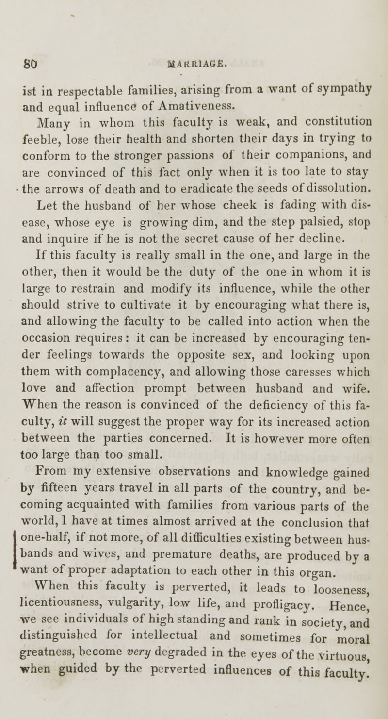 ist in respectable families, arising from a want of sympathy and equal influence of Amativeness. Many in whom this faculty is weak, and constitution feeble, lose their health and shorten tlieir days in trying to conform to the stronger passions of their companions, and are convinced of this fact only when it is too late to stay • the arrows of death and to eradicate the seeds of dissolution. Let the husband of her whose cheek is fading with dis- ease, whose eye is growing dim, and the step palsied, stop and inquire if he is not the secret cause of her decline. If this faculty is really small in the one, and large in the other, then it would be the duty of the one in whom it is large to restrain and modify its influence, while the other should strive to cultivate it by encouraging what there is, and allowing the faculty to be called into action when the occasion requires: it can be increased by encouraging ten- der feelings towards the opposite sex, and looking upon them with complacency, and allowing those caresses which love and affection prompt between husband and wife. When the reason is convinced of the deficiency of this fa- culty, it will suggest the proper way for its increased action between the parties concerned. It is however more often too large than too small. From my extensive observations and knowledge gained by fifteen years travel in all parts of the country, and be- coming acquainted with families from various parts of the world, 1 have at times almost arrived at the conclusion that I one-half, if not more, of all difficulties existing between hus- I bands and wives, and premature deaths, are produced by a 'want of proper adaptation to each other in this organ. When this faculty is perverted, it leads to looseness, licentiousness, vulgarity, low life, and profligacy. Hence, we see individuals of high standing and rank in society and distinguished for intellectual and sometimes for moral greatness, become very degraded in the. eyes of the virtuous when guided by the perverted influences of this faculty!