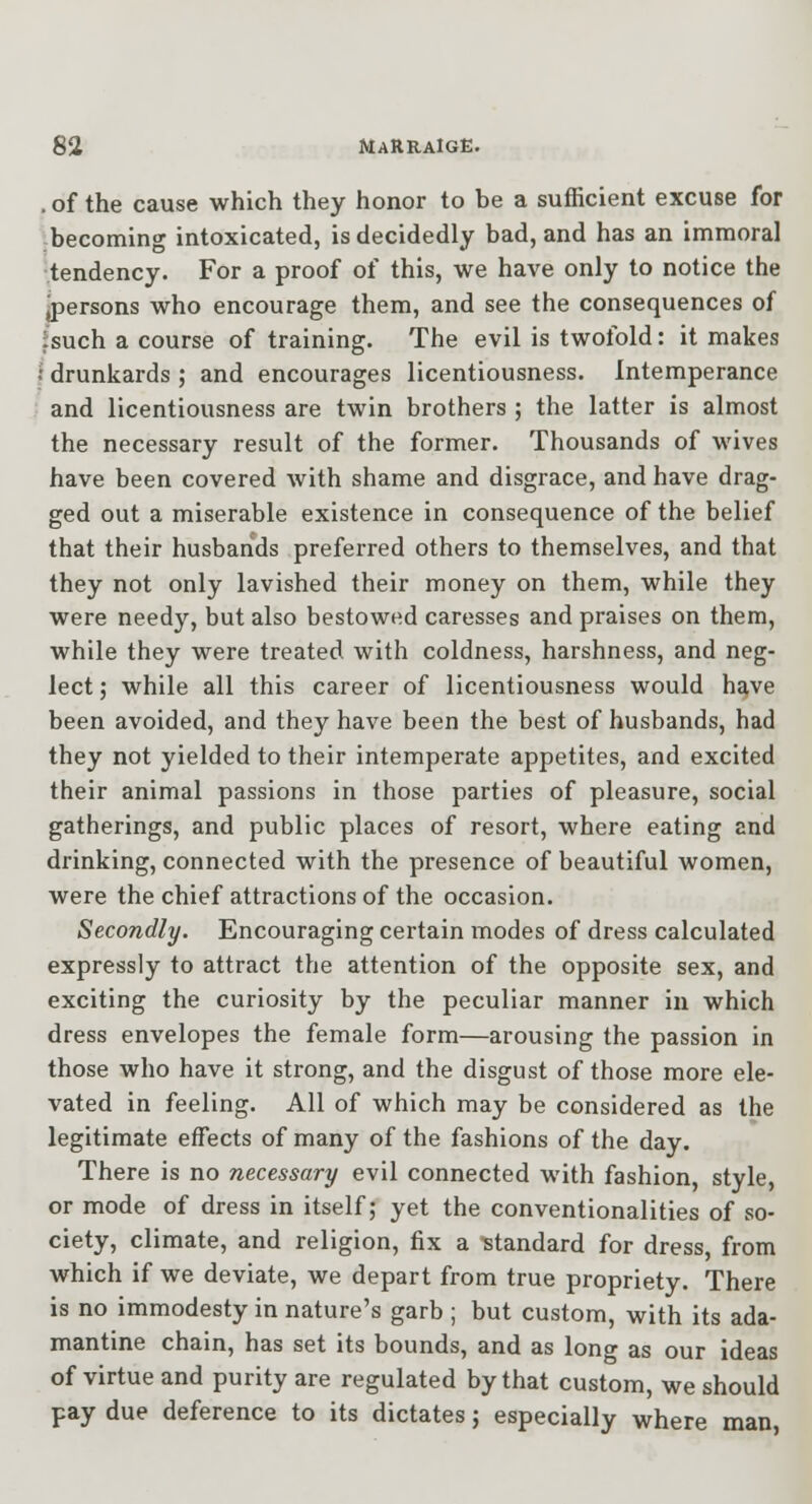 . of the cause which they honor to be a sufficient excuse for becoming intoxicated, is decidedly bad, and has an immoral tendency. For a proof of this, we have only to notice the jpersons who encourage them, and see the consequences of fsuch a course of training. The evil is twofold: it makes •• drunkards ; and encourages licentiousness. Intemperance and licentiousness are twin brothers ; the latter is almost the necessary result of the former. Thousands of wives have been covered with shame and disgrace, and have drag- ged out a miserable existence in consequence of the belief that their husbands preferred others to themselves, and that they not only lavished their money on them, while they were needy, but also bestowed caresses and praises on them, while they were treated with coldness, harshness, and neg- lect ; while all this career of licentiousness would h£^ve been avoided, and they have been the best of husbands, had they not yielded to their intemperate appetites, and excited their animal passions in those parties of pleasure, social gatherings, and public places of resort, where eating and drinking, connected with the presence of beautiful women, were the chief attractions of the occasion. Secondly. Encouraging certain modes of dress calculated expressly to attract the attention of the opposite sex, and exciting the curiosity by the peculiar manner in which dress envelopes the female form—arousing the passion in those who have it strong, and the disgust of those more ele- vated in feeling. All of which may be considered as the legitimate effects of many of the fashions of the day. There is no necessary evil connected with fashion, style, or mode of dress in itself; yet the conventionalities of so- ciety, climate, and religion, fix a ■standard for dress, from which if we deviate, we depart from true propriety. There is no immodesty in nature's garb ; but custom, with its ada- mantine chain, has set its bounds, and as long as our ideas of virtue and purity are regulated by that custom, we should pay due deference to its dictates; especially where man