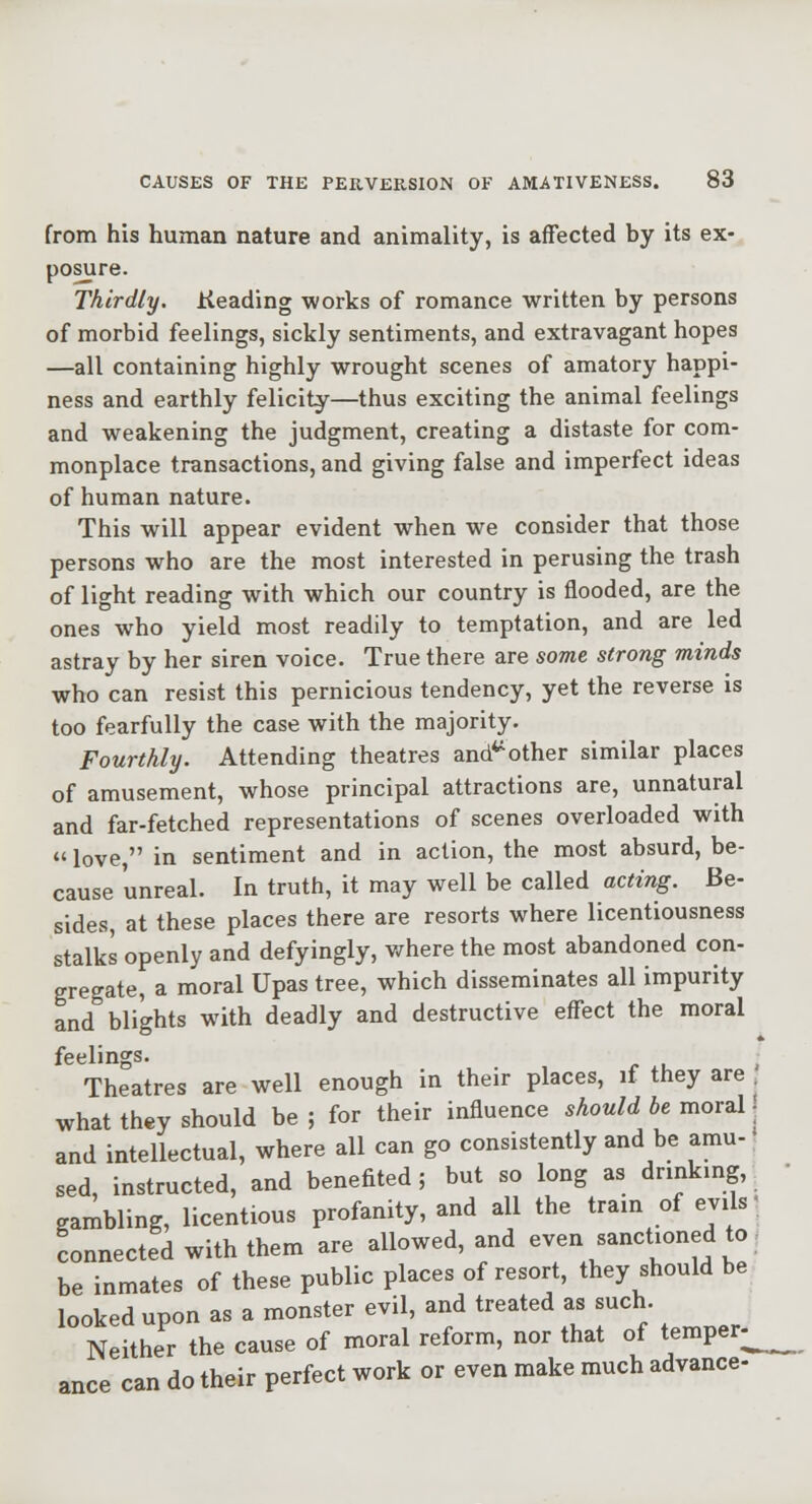from his human nature and animality, is affected by its ex- posure. Thirdly. Keading works of romance written by persons of morbid feelings, sickly sentiments, and extravagant hopes —all containing highly wrought scenes of amatory happi- ness and earthly felicity—thus exciting the animal feelings and weakening the judgment, creating a distaste for com- monplace transactions, and giving false and imperfect ideas of human nature. This will appear evident when we consider that those persons who are the most interested in perusing the trash of light reading with which our country is flooded, are the ones who yield most readily to temptation, and are led astray by her siren voice. True there are some strong minds who can resist this pernicious tendency, yet the reverse is too fearfully the case with the majority. Fourthly. Attending theatres and*^other similar places of amusement, whose principal attractions are, unnatural and far-fetched representations of scenes overloaded with  love, in sentiment and in action, the most absurd, be- cause unreal. In truth, it may well be called acting. Be- sides, at these places there are resorts where licentiousness stalks openly and defyingly, where the most abandoned con- gregate, a moral Upas tree, which disseminates all impurity and blights with deadly and destructive effect the moral feelings. • Theatres are well enough in their places, if they are , what they should be; for their influence should be movzW, and intellectual, where all can go consistently and be amu-; sed, instructed, and benefited; but so long as drinking,^ gambling, licentious profanity, and all the train of evils ,^ connected with them are allowed, and even sanctioned to j be inmates of these public places of resort, they should be looked upon as a monster evil, and treated as such. Neither the cause of moral reform, nor that of temper^ ance can do their perfect work or even make much advance-