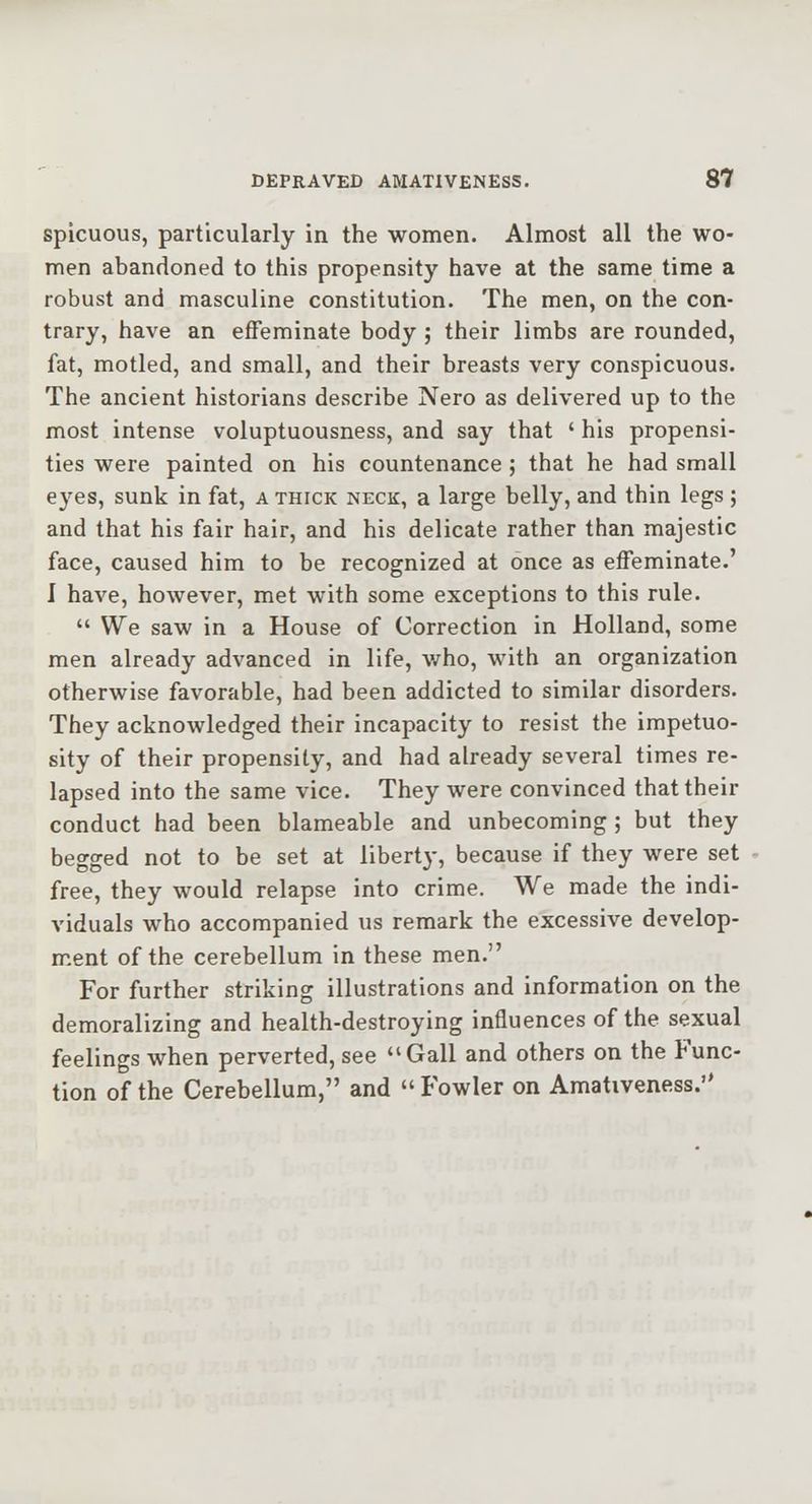 spicuous, particularly in the women. Almost all the wo- men abandoned to this propensity have at the same time a robust and masculine constitution. The men, on the con- trary, have an effeminate body ; their limbs are rounded, fat, motled, and small, and their breasts very conspicuous. The ancient historians describe Nero as delivered up to the most intense voluptuousness, and say that ' his propensi- ties were painted on his countenance ; that he had small eyes, sunk in fat, a thick neck, a large belly, and thin legs ; and that his fair hair, and his delicate rather than majestic face, caused him to be recognized at once as effeminate.' I have, however, met with some exceptions to this rule. We saw in a House of Correction in Holland, some men already advanced in life, v/ho, with an organization otherwise favorable, had been addicted to similar disorders. They acknowledged their incapacity to resist the impetuo- sity of their propensity, and had already several times re- lapsed into the same vice. They were convinced that their conduct had been blameable and unbecoming ; but they begged not to be set at liberty, because if they were set free, they would relapse into crime. We made the indi- viduals who accompanied us remark the excessive develop- ment of the cerebellum in these men. For further striking illustrations and information on the demoralizing and health-destroying influences of the sexual feelings when perverted, see Gall and others on the Func- tion of the Cerebellum, and Fowler on Amativeness.