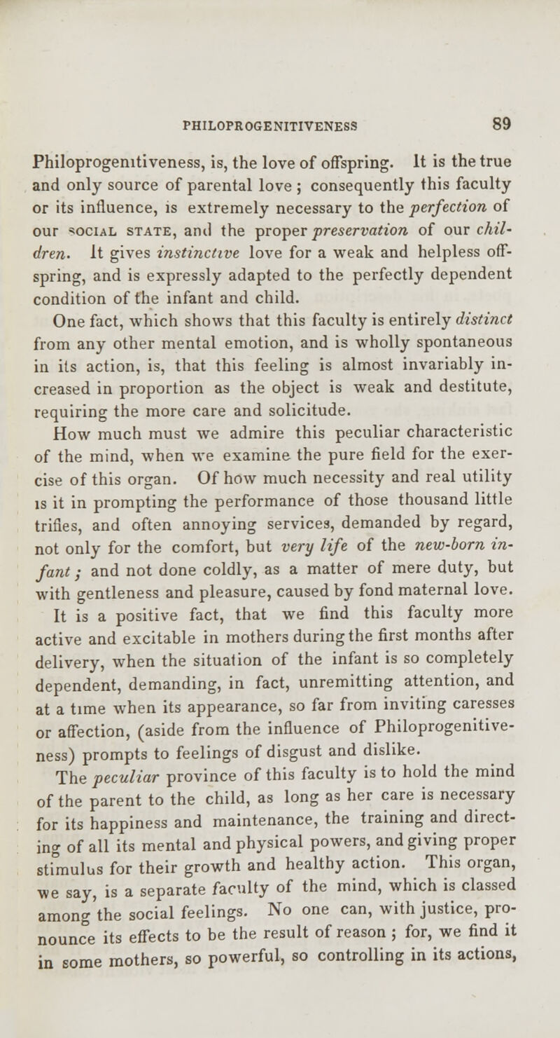 Philoprogenitiveness, is, the love of offspring. It is the true and only source of parental love ; consequently this faculty or its influence, is extremely necessary to the perfection of our =50CiAL STATE, ami the T^xo^ev preservation of our chil- dren. It gives instinctive love for a weak and helpless off- spring, and is expressly adapted to the perfectly dependent condition of the infant and child. One fact, which shows that this faculty is entirely distinct from any other mental emotion, and is wholly spontaneous in its action, is, that this feeling is almost invariably in- creased in proportion as the object is weak and destitute, requiring the more care and solicitude. How much must we admire this peculiar characteristic of the mind, when we examine the pure field for the exer- cise of this organ. Of how much necessity and real utility IS it in prompting the performance of those thousand little trifles, and often annoying services, demanded by regard, not only for the comfort, but very life of the new-born in- fant ; and not done coldly, as a matter of mere duty, but with gentleness and pleasure, caused by fond maternal love. It is a positive fact, that we find this faculty more active and excitable in mothers during the first months after delivery, when the situation of the infant is so completely dependent, demanding, in fact, unremitting attention, and at a time when its appearance, so far from inviting caresses or affection, (aside from the influence of Philoprogenitive- ness) prompts to feelings of disgust and dislike. The peculiar province of this faculty is to hold the mind of the parent to the child, as long as her care is necessary for its happiness and maintenance, the training and direct- ing of all its mental and physical powers, and giving proper stimulus for their growth and healthy action. This organ, we say, is a separate faculty of the mind, which is classed among'the social feelings. No one can, with justice, pro- nounce its effects to be the result of reason ; for, we find it in some mothers, so powerful, so controlling in its actions,
