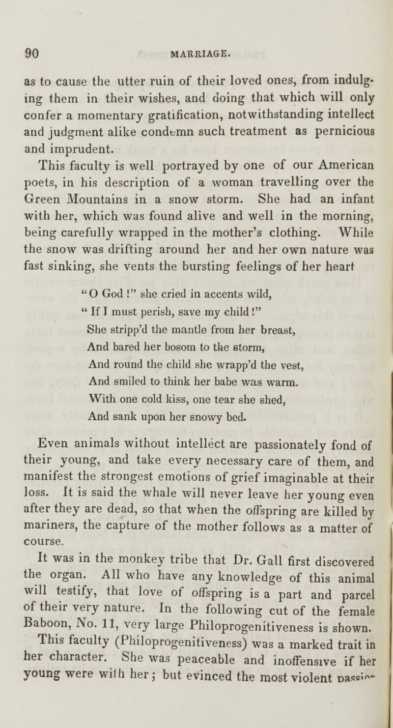 as to cause the utter ruin of their loved ones, from indulg- ing them in their wishes, and doing that which will only confer a momentary gratification, notwithstanding intellect and judgment alike condt-mn such treatment as pernicious and imprudent. This faculty is well portrayed by one of our American poets, in his description of a woman travelling over the Green Mountains in a snow storm. She had an infant with her, which was found alive and well in the morning, being carefully wrapped in the mother's clothing. While the snow was drifting around her and her own nature was fast sinking, she vents the bursting feelings of her heart O God ! she cried in accents wild,  If I must perish, save my child! She stripp'd the mantle from her breast, And bared her bosom to the etorm, And round the child she wrapp'd the vest, And smiled to think her babe was warm. With one cold kiss, one tear she shed. And sank upon her snowy bed. Even animals without intellect are passionately fond of their young, and take every necessary care of them, and manifest the strongest emotions of grief imaginable at their loss. It is said the whale will never leave her young even after they are dead, so that when the offspring are killed by mariners, the capture of the mother follows as a matter of course. It was in the monkey tribe that Dr. Gall first discovered the organ. All who have any knowledge of this animal will testify, that love of offspring is a part and parcel of their very nature. In the following cut of the female Baboon, No. 11, very large Philoprogenitiveness is shown. This faculty (Philoprogenitiveness) was a marked trait in her character. She was peaceable and inoffensive if her young were wilh her j but evinced the most violent nas«5'^'