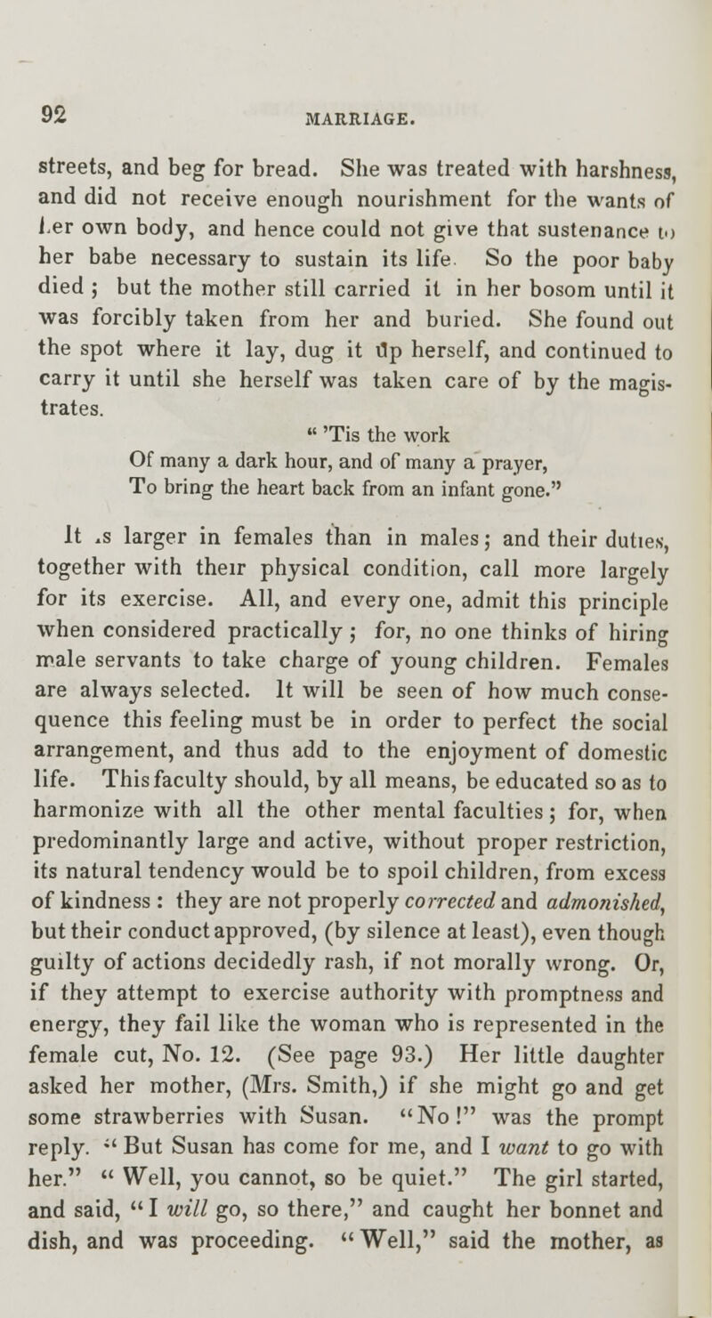 streets, and beg for bread. She was treated with harshness, and did not receive enough nourishment for the wants of f er own body, and hence could not give that sustenance lo her babe necessary to sustain its life. So the poor baby died ; but the mother still carried it in her bosom until it was forcibly taken from her and buried. She found out the spot where it lay, dug it ilp herself, and continued to carry it until she herself was taken care of by the magis- trates. 'Tis the work Of many a dark hour, and of many a prayer, To bring the heart back from an infant gone. It .s larger in females than in males; and their duties, together with their physical condition, call more largely for its exercise. All, and every one, admit this principle when considered practically ; for, no one thinks of hiring male servants to take charge of young children. Females are always selected. It will be seen of how much conse- quence this feeling must be in order to perfect the social arrangement, and thus add to the enjoyment of domestic life. This faculty should, by all means, be educated so as to harmonize with all the other mental faculties; for, when predominantly large and active, without proper restriction, its natural tendency would be to spoil children, from excess of kindness : they are not properly corrected and admojiished, but their conduct approved, (by silence at least), even though guilty of actions decidedly rash, if not morally wrong. Or, if they attempt to exercise authority with promptness and energy, they fail like the woman who is represented in the female cut, No. 12. (See page 93.) Her little daughter asked her mother, (Mrs. Smith,) if she might go and get some strawberries with Susan. No! was the prompt reply. *' But Susan has come for me, and I want to go with her. Well, you cannot, so be quiet. The girl started, and said, I will go, so there, and caught her bonnet and dish, and was proceeding. Well, said the mother, as