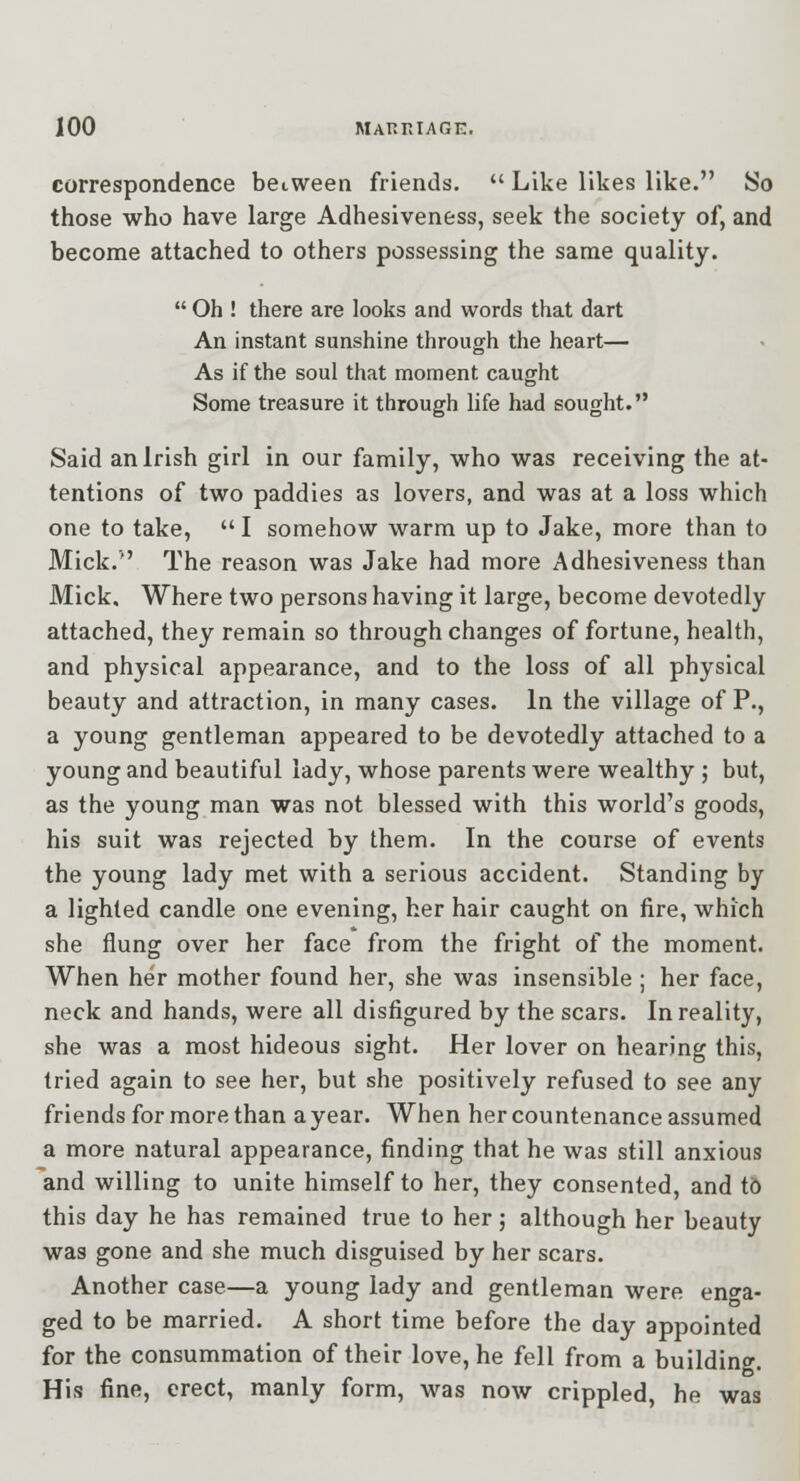 correspondence between friends.  Like likes like. So those who have large Adhesiveness, seek the society of, and become attached to others possessing the same quality.  Oh ! there are looks and words that dart An instant sunshine through the heart— As if the soul that moment caught Some treasure it through life had sought. Said an Irish girl in our family, who was receiving the at- tentions of two paddies as lovers, and was at a loss which one to take,  I somehow warm up to Jake, more than to Mick. The reason was Jake had more Adhesiveness than Mick, Where two persons having it large, become devotedly attached, they remain so through changes of fortune, health, and physical appearance, and to the loss of all physical beauty and attraction, in many cases. In the village of P., a young gentleman appeared to be devotedly attached to a young and beautiful lady, whose parents were wealthy ; but, as the young man was not blessed with this world's goods, his suit was rejected by them. In the course of events the young lady met with a serious accident. Standing by a lighted candle one evening, her hair caught on fire, which she flung over her face from the fright of the moment. When her mother found her, she was insensible ; her face, neck and hands, were all disfigured by the scars. In reality, she was a most hideous sight. Her lover on hearing this, tried again to see her, but she positively refused to see any friends for more than a year. When her countenance assumed a more natural appearance, finding that he was still anxious and willing to unite himself to her, they consented, and tb this day he has remained true to her; although her beauty was gone and she much disguised by her scars. Another case—a young lady and gentleman were enga- ged to be married. A short time before the day appointed for the consummation of their love, he fell from a building. His fine, erect, manly form, was now crippled, he was