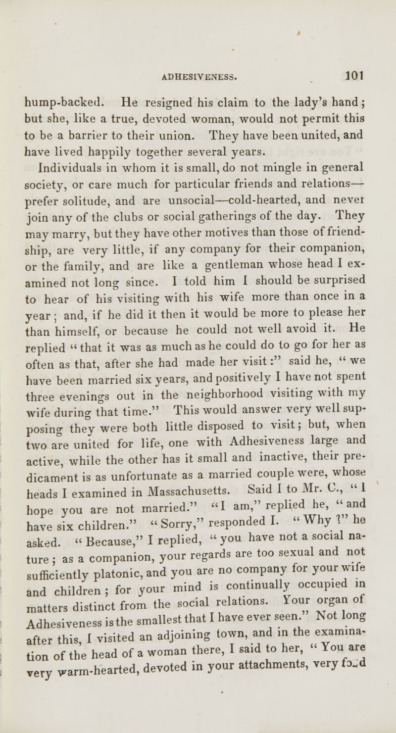 hump-backed. He resigned his claim to the lady's hand; but she, like a true, devoted woman, would not permit this to be a barrier to their union. They have been united, and have lived happily together several years. Individuals in whom it is small, do not mingle In general society, or care much for particular friends and relations—■ prefer solitude, and are unsocial—cold-hearted, and never join any of the clubs or social gatherings of the day. They may marry, but they have other motives than those of friend- ship, are very little, if any company for their companion, or the family, and are like a gentleman whose head I ex- amined not long since. I told him I should be surprised to hear of his visiting with his wife more than once in a year ; and, if he did it then it would be more to please her than himself, or because he could not well avoid it. He replied that it was as much as he could do to go for her as often as that, after she had made her visit: said he, we have been married six years, and positively I have not spent three evenings out in the neighborhood visiting with my wife during that time. This would answer very well sup- posing they were both little disposed to visit; but, when two are united for life, one with Adhesiveness large and active, while the other has it small and inactive, their pre- dicament is as unfortunate as a married couple were, whose heads I examined in Massachusetts. Said I to Mr. C, 1 hope you are not married. I am, replied he, and have six children. Sorry, responded I. Why V' he asked. Because, I replied, you have not a social na- ture ; as a companion, your regards are too sexual and not sufficiently platonic, and you are no company for your wife and children; for your mind is continually occupied in matters distinct from the social relations. Yonr organ of Adhesiveness is the smallest that I have ever seen. Not long after this I visited an adjoining town, and in the examina- tion of the head of a woman there, I said to her, You are very warm-hearted, devoted in your attachments, very fo.d