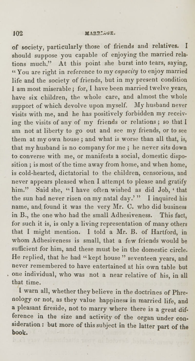 of society, particularly those of friends and relatives. I should suppose you capable of enjoying the married rela- tions much. At this point she burst into tears, saying,  You are right in reference to my capacity to enjoy married life and the society of friends, but in my present condition 1 am most miserable j for, 1 have been married twelve years, have six children, the whole care, and almost the whole support of which devolve upon myself. My husband never visits with me, and he has positively forbidden my receiv- ing the visits of any of my friends or relations ; so that I am not at liberty to go out and see my friends, or to see them at my own house ; and what is worse than all that, is, that my husband is no company for me ; he never sits down to converse with me, or manifests a social, domestic dispo- sition ; is most of the time away from home, and when home, is cold-hearted, dictatorial to the children, censorious, and never appears pleased when I attempt to please and gratify him. Said she,  I have often wished as did Job, ' that the sun had never risen on my natal day.'  I inquired his name, and found it was the very Mr. C. who did business in B., the one who had the small Adhesiveness. This fact, for such it is, is only a living representation of many others that I might mention. I told a Mr. B. of Hartford, in whom Adhesiveness is small, that a few friends would be sufficient for him, and these must be in the domestic circle. He replied, that he had kept house  seventeen years, and never remembered to have entertained at his own table but one individual, who was not a near relative of his, in all that time. I warn all, whether they believe in the doctrines of Phre- nology or not, as they value happiness in married life, and a pleasant fireside, not to marry where there is a great dif- ference in the size and activity of the organ under con- sideration : but more of this subject in the latter part of the book.