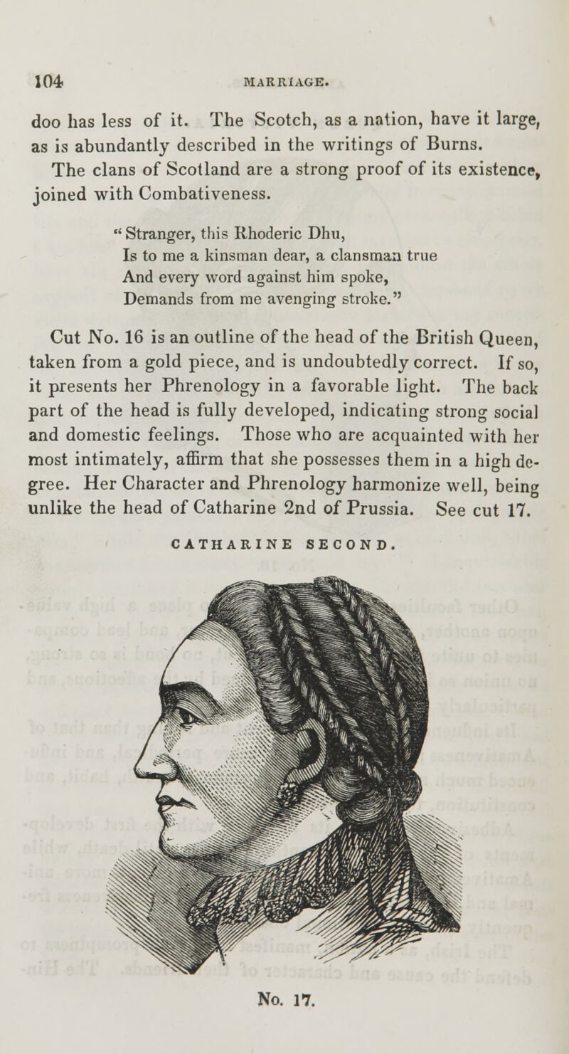 doo has less of it. The Scotch, as a nation, have it large, as is abundantly described in the writings of Burns. The clans of Scotland are a strong proof of its existence, joined with Combativeness. Stranger, this Rhoderic Dhu, Is to me a kinsman dear, a clansman true And every word against him spoke, Demands from me avenging stroke. Cut No. 16 is an outline of the head of the British Queen, taken from a gold piece, and is undoubtedly correct. If so, it presents her Phrenology in a favorable light. The back part of the head is fully developed, indicating strong social and domestic feelings. Those who are acquainted with her most intimately, affirm that she possesses them in a high de- gree. Her Character and Phrenology harmonize well, being unlike the head of Catharine 2nd of Prussia. See cut 17. CATHARINE SECOND. No. 17.