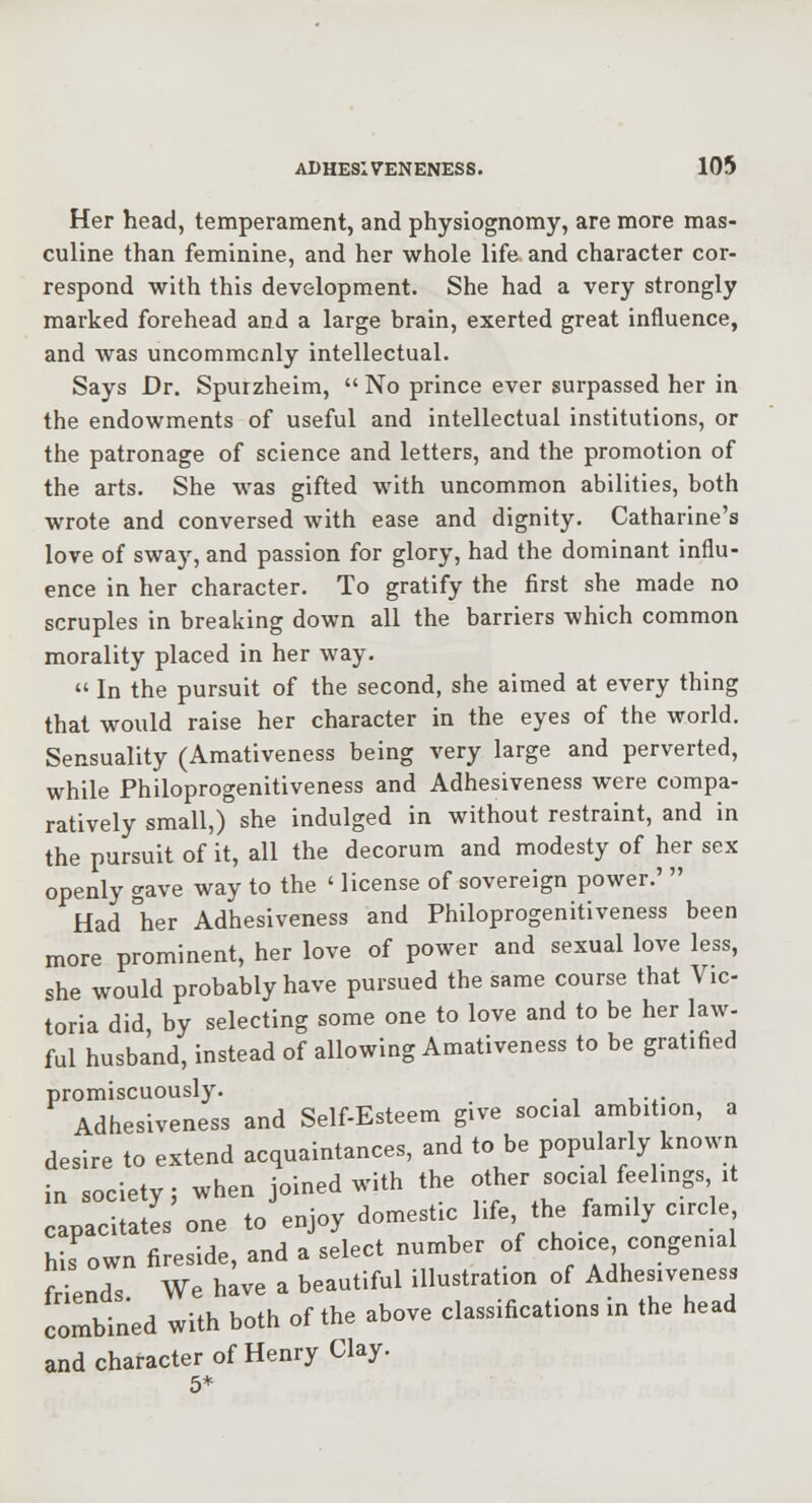 Her head, temperament, and physiognomy, are more mas- culine than feminine, and her whole life and character cor- respond with this development. She had a very strongly marked forehead and a large brain, exerted great influence, and was uncommonly intellectual. Says Dr. Spurzheim,  No prince ever surpassed her in the endowments of useful and intellectual institutions, or the patronage of science and letters, and the promotion of the arts. She was gifted with uncommon abilities, both wrote and conversed with ease and dignity. Catharine's love of sway, and passion for glory, had the dominant influ- ence in her character. To gratify the first she made no scruples in breaking down all the barriers which common morality placed in her way.  In the pursuit of the second, she aimed at every thing that would raise her character in the eyes of the world. Sensuality (Amativeness being very large and perverted, while Philoprogenitiveness and Adhesiveness were compa- ratively small,) she indulged in without restraint, and in the pursuit of it, all the decorum and modesty of her sex openly gave way to the ' license of sovereign power.'  Had °her Adhesiveness and Philoprogenitiveness been more prominent, her love of power and sexual love less, she would probably have pursued the same course that Vic- toria did, by selecting some one to love and to be her law- ful husband, instead of allowing Amativeness to be gratified promiscuously. Adhesiveness and Self-Esteem give social ambition, a desire to extend acquaintances, and to be popularly known in society; when joined with the other social feelings it capacitates one to enjoy domestic life the family circle his own fireside, and a select number of choice congenial friends We have a beautiful illustration of Adhesiveness combined with both of the above classifications in the head and character of Henry Clay. 5*